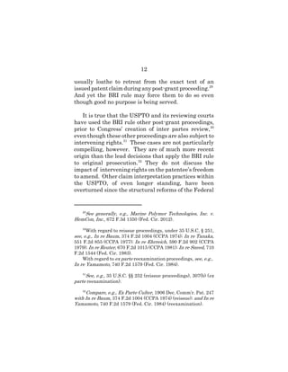 12
usually loathe to retreat from the exact text of an
issuedpatent claim during any post-grant proceeding.29
And yet the BRI rule may force them to do so even
though good no purpose is being served.
It is true that the USPTO and its reviewing courts
have used the BRI rule other post-grant proceedings,
prior to Congress’ creation of inter partes review,30
even though these other proceedings are also subject to
intervening rights.31
These cases are not particularly
compelling, however. They are of much more recent
origin than the lead decisions that apply the BRI rule
to original prosecution.32
They do not discuss the
impact of intervening rights on the patentee’s freedom
to amend. Other claim interpretation practices within
the USPTO, of even longer standing, have been
overturned since the structural reforms of the Federal
29
See generally, e.g., Marine Polymer Technologies, Inc. v.
HemCon, Inc., 672 F.3d 1350 (Fed. Cir. 2012).
30
With regard to reissue proceedings, under 35 U.S.C. § 251,
see, e.g., In re Baum, 374 F.2d 1004 (CCPA 1974); In re Tanaka,
551 F.2d 855 (CCPA 1977); In re Ehrreich, 590 F.2d 902 (CCPA
1979); In re Reuter, 670 F.2d 1015 (CCPA 1981); In re Sneed, 710
F.2d 1544 (Fed. Cir. 1983).
With regard to ex parte reexamination proceedings, see, e.g.,
In re Yamamoto, 740 F.2d 1579 (Fed. Cir. 1984).
31
See, e.g., 35 U.S.C. §§ 252 (reissue proceedings), 307(b) (ex
parte reexamination).
32
Compare, e.g., Ex Parte Culter, 1906 Dec. Comm’r. Pat. 247
with In re Baum, 374 F.2d 1004 (CCPA 1974) (reissue); and In re
Yamamoto, 740 F.2d 1579 (Fed. Cir. 1984) (reexamination).
 