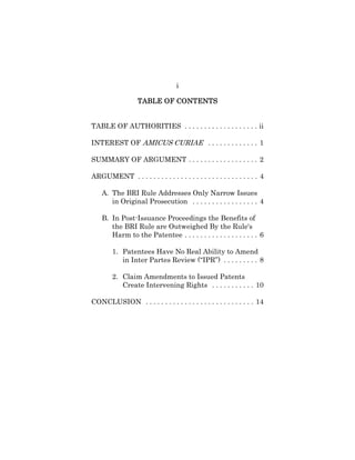 i
TABLE OF CONTENTSTABLE OF CONTENTSTABLE OF CONTENTSTABLE OF CONTENTS
TABLE OF AUTHORITIES . . . . . . . . . . . . . . . . . . . ii
INTEREST OF AMICUS CURIAE . . . . . . . . . . . . . 1
SUMMARY OF ARGUMENT . . . . . . . . . . . . . . . . . . 2
ARGUMENT . . . . . . . . . . . . . . . . . . . . . . . . . . . . . . . 4
A. The BRI Rule Addresses Only Narrow Issues
in Original Prosecution . . . . . . . . . . . . . . . . . 4
B. In Post-Issuance Proceedings the Benefits of
the BRI Rule are Outweighed By the Rule's
Harm to the Patentee . . . . . . . . . . . . . . . . . . . 6
1. Patentees Have No Real Ability to Amend
in Inter Partes Review (“IPR”) . . . . . . . . . 8
2. Claim Amendments to Issued Patents
Create Intervening Rights . . . . . . . . . . . 10
CONCLUSION . . . . . . . . . . . . . . . . . . . . . . . . . . . . 14
 