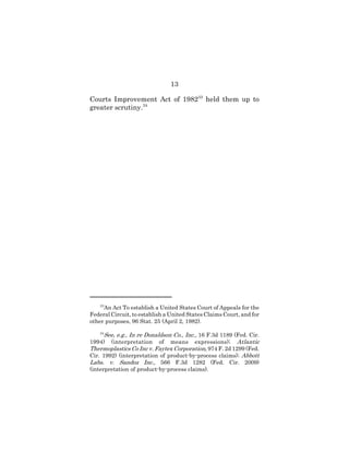 13
Courts Improvement Act of 198233
held them up to
greater scrutiny.34
33
An Act To establish a United States Court of Appeals for the
Federal Circuit, to establish a United States Claims Court, and for
other purposes, 96 Stat. 25 (April 2, 1982).
34
See, e.g., In re Donaldson Co., Inc., 16 F.3d 1189 (Fed. Cir.
1994) (interpretation of means expressions); Atlantic
Thermoplastics Co Inc v. Faytex Corporation, 974 F. 2d 1299 (Fed.
Cir. 1992) (interpretation of product-by-process claims); Abbott
Labs. v. Sandoz Inc., 566 F.3d 1282 (Fed. Cir. 2009)
(interpretation of product-by-process claims).
 