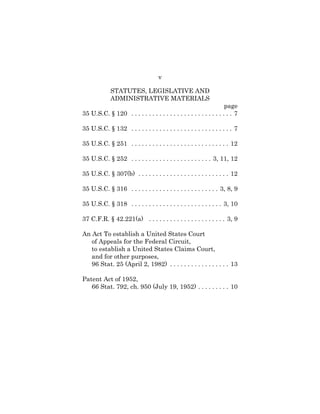 v
STATUTES, LEGISLATIVE AND
ADMINISTRATIVE MATERIALS
page
35 U.S.C. § 120 . . . . . . . . . . . . . . . . . . . . . . . . . . . . . 7
35 U.S.C. § 132 . . . . . . . . . . . . . . . . . . . . . . . . . . . . . 7
35 U.S.C. § 251 . . . . . . . . . . . . . . . . . . . . . . . . . . . . 12
35 U.S.C. § 252 . . . . . . . . . . . . . . . . . . . . . . . 3, 11, 12
35 U.S.C. § 307(b) . . . . . . . . . . . . . . . . . . . . . . . . . . 12
35 U.S.C. § 316 . . . . . . . . . . . . . . . . . . . . . . . . . 3, 8, 9
35 U.S.C. § 318 . . . . . . . . . . . . . . . . . . . . . . . . . . 3, 10
37 C.F.R. § 42.221(a) . . . . . . . . . . . . . . . . . . . . . . 3, 9
An Act To establish a United States Court
of Appeals for the Federal Circuit,
to establish a United States Claims Court,
and for other purposes,
96 Stat. 25 (April 2, 1982) . . . . . . . . . . . . . . . . . 13
Patent Act of 1952,
66 Stat. 792, ch. 950 (July 19, 1952) . . . . . . . . . 10
 