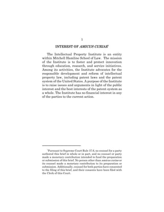 1
INTEREST OFINTEREST OFINTEREST OFINTEREST OF AMICUS CURIAEAMICUS CURIAEAMICUS CURIAEAMICUS CURIAE1
The Intellectual Property Institute is an entity
within Mitchell Hamline School of Law. The mission
of the Institute is to foster and protect innovation
through education, research, and service initiatives.
Among its activities, the Institute advocates for the
responsible development and reform of intellectual
property law, including patent laws and the patent
system of the United States. A purpose of the Institute
is to raise issues and arguments in light of the public
interest and the best interests of the patent system as
a whole. The Institute has no financial interest in any
of the parties to the current action.
1
Pursuant to Supreme Court Rule 37.6, no counsel for a party
authored this brief in whole or in part, and no counsel or party
made a monetary contribution intended to fund the preparation
or submission of this brief. No person other than amicus curiae or
its counsel made a monetary contribution to its preparation or
submission. Additionally, counsel for both parties have consented
to the filing of this brief, and their consents have been filed with
the Clerk of this Court.
 