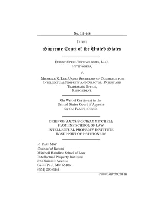 No. 15-446
IN THE
Supreme Court of the United States
CUOZZO SPEED TECHNOLOGIES, LLC.,
PETITIONERS,
V.
MICHELLE K. LEE, UNDER SECRETARY OF COMMERCE FOR
INTELLECTUAL PROPERTY AND DIRECTOR, PATENT AND
TRADEMARK OFFICE,
RESPONDENT.
On Writ of Certiorari to the
United States Court of Appeals
for the Federal Circuit
BRIEF OF AMICUS CURIAE MITCHELL
HAMLINE SCHOOL OF LAW
INTELLECTUAL PROPERTY INSTITUTE
IN SUPPORT OF PETITIONERS
R. CARL MOY
Counsel of Record
Mitchell Hamline School of Law
Intellectual Property Institute
875 Summit Avenue
Saint Paul, MN 55105
(651) 290-6344
FEBRUARY 29, 2016
 