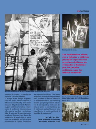 ENPORTADA




                                                                                       Catalogación de obras.


                                                                                       Los bombardeos afecta-
                                                                                       ron a iglesias y edificios
                                                                                       privados cuyos tesoros
                                                                                       artísticos debieron ser
                                                                                       evacuados a hombros
                                                                                       por los propios
                                                                                       milicianos que los
                                                                                       habían incautado.




Alumnos de Bellas Artes pegando carteles para la protección del patrimonio.

los meses de verano, y en los días que         por su propio Presidente. “Nos hemos
siguieron volvieron a España.                  propuesto –ha dicho Rodríguez Zapa-     Los “fusilamientos” de Goya y debajo Ti-
El milagro de los trabajos de protec-          tero-, difundir el elevado sentido de   moteo Perez Rubio es la Escuela de Bada-
ción del tesoro artístico español se           la responsabilidad de los hombres y     joz en 1914.
debió a la sensibilidad y firme deter-         mujeres que protagonizaron esta la-
minación del gobierno de la Repúbli-           bor de salvaguarda y protección del
ca, pero también a la valiosa colabo-          arte, así como su convicción de que
ración de un Comité Internacional, y           el patrimonio cultural tiene un peso
sobre todo, al sacrificio y profesiona-        específico en la conformación de la
lidad de un grupo de personas, enca-           identidad de los pueblos”.
bezado por Timoteo Pérez Rubio. La
importancia de aquel viaje ya legen-                          Lucía Lípez Salví
dario, es reconocida hoy por el pro-                  Fotos: Ministerio de Cultura y
pio Gobierno de España, encabezado                     Archivo del Museo del Prado
                                                                                                                  11.CDE.658
 