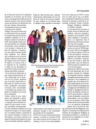 ACTUALIDAD
de la Dirección General de Ciudadanía Estilo de vida: Sección que contiene de la red es algo que en CEXT se tiene
Española en el Exterior, son los temas información relacionada con los há- muy en cuenta, por lo que a su alrede-
marco que agrupan las publicaciones de bitos de vida de los jóvenes españo- dor se despliegan 8 plataformas web que
nuestros usuarios. Esta sección también les que residen en el exterior. Aquí potencian la presencia virtual de la co-
recoge documentos de elaboración pro- se dirigen todos aquellos contenidos munidad: Facebook, Twitter, YouTube,
pia que intentan desenmarañar                                                                   Blogger, Wordpress, SlideSha-
el entramado de leyes que rodea                                                                 re, Scribd y Linkedin.
a muchos de los trámites.                                                                       Los jóvenes de hoy invierten su
Trabajo: Esta sección reúne toda                                                                tiempo virtual en diferentes pla-
la información útil que aporten                                                                 taformas, cada una orientada a
los usuarios para que los jóvenes                                                               satisfacer una necesidad. CEXT
españoles residentes en el ex-                                                                  quiere adaptarse a ese patrón y
tranjero accedan al mercado la-                                                                 pone a su disposición estas 8
boral. Este apartado recoge noti-                                                               plataformas adicionales que han
cias relacionadas con campañas                                                                  sido muy bien acogidas.
de inserción, cursos formativos                                                                 Hasta el momento el portal CEXT
o de reciclaje y ofertas de tra-                                                                cuenta con más de 50.000 pági-
bajo de empresas o institucio-                                                                  nas vistas. Más de mil españoles
nes que operen en países donde                                                                  en el exterior siguen a CEXT en
haya españoles. Los debates                                                                     su sitio de Facebook. Se han in-
que se promueven en la sección                                                                  augurado tres blogs adicionales
ayudan a dibujar el mapa actual                                                                 (México, Colombia y Venezue-
del empleo joven en el exterior.                                                                la) que han nacido a partir del
El objetivo es conocer cuál es                                                                  blog matriz y que son fuente de
la situación de los miembros             CEXT está financiado por la Dirección General de la    referencia para los españoles que
y cuáles son sus demandas, ya                   Ciudadania Española en el Exterior.             viven en estos países.
que CEXT cuenta con las herra-                                                                  El proyecto CEXT (www.cext.
mientas para darles respuesta.                                                                  es) está financiado por la Di-
 En la sección de Educación se                                                                  rección General de Ciudada-
que recoge información de ser-                                                                  nía Española Exterior, entidad
vicio relacionada con la forma-                                                                 encargada de gestionar todo lo
ción de los jóvenes españoles                                                                   referente a los ciudadanos es-
que viven fuera. Aquí tienen ca-                                                                pañoles que viven fuera de Es-
bida todas las ofertas de cursos,                                                               paña. Dependiente de la Secre-
becas, postgrados, doctorados,                                                                  taria de Estado de Inmigración
convenios entre universidades                                                                   y Emigración del Ministerio de
y actividades que quieran com-                                                                  Trabajo e Inmigración del Go-
partir los miembros con el resto                                                                bierno de España, convoca to-
de la comunidad.                                                                                dos los años ayudas y subven-
Cultura: oferta de cine, teatro,                                                                ciones destinadas a proyectos
danza, arte, fotografía y gastro-                                                               relacionados con los residen-
nomía española es muy amplia                                                                    tes en el exterior. CEXT entra
y a menudo cruza la frontera na-                                                                dentro de la convocatoria 2009
cional. En esta sección se reco-                                                                y es un proyecto financiado
gen actividades internacionales                                                                 dentro de la sección de Ayu-
y locales orientadas al público joven que relacionados con la moda, el ocio, las das a Proyectos de Investigación, cuyo
fomenten la lengua y la cultura españo- prácticas sociales o las costumbres objetivo es fomentar la realización de
las. Los debates abiertos a propósito de personales de los miembros.                     estudios de investigación dirigidos al
esta sección fomentan la crítica de las CEXT (www.cext.es) funciona de forma conocimiento histórico o actual de la
actividades y convierten al portal en un atómica: su núcleo es el portal CEXT, situación de los españoles en el exte-
lugar de referencia para planear el consu- que reúne al grueso de los usuarios. Sin rior y de los retornados.
mo de actividades culturales españolas.    embargo, el uso de las potencialidades                                       C. de E.
                                                                                                                    1.CDE.658
 