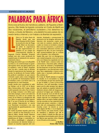ESPAÑOLESENELMUNDO



 PaLaBRas PaRa ÁfRICa
                                                                                        Caracoles gigantes en un mercado de Costa de M




 De la coca al foutou de mandioca y plátano, de Figueres a Aben-
 gourou, Elia Varela ha logrado concertar en Costa de Marfil sus
 dos vocaciones, el periodismo ciudadano y los derechos hu-
 manos, a través de Maneno, una plataforma para países de co-
 nexión lenta a internet y con trabas a la libertad de expresión.




     L
             Lleva ya 10 años fuera de       tinente, destinada a promocionar la
             España, desde que una           presencia de las lenguas africanas en
             beca Erasmus la llevó hasta     internet, (de momento cuatro, pero
             la escuela de cine de Praga,    con más en camino), muchas de las
             donde filmó un documen-         cuales no tienen ni teclados compati-
             tal sobre la experiencia        bles con sus caracteres, y a promover
             de dos supervivientes es-       los contenidos africanos escritos por
             pañoles en un campo de          blogueros de allí y no por correspon-
             concentración durante la        sales sensacionalistas que se centran
 Segunda Guerra Mundial. Después             sólo el hambre y las catástrofes.
 trabajó otro año como profesora de          Según Elia, que vive en Abengourou,
 español para el ministerio de asuntos       una ciudad pequeña cerca de la fron-
 exteriores checo.                           tera con Ghana, los españoles de Cos-
 En Praga descubrió que en la Repúbli-       ta de Marfil “más o menos todos nos
 ca Checa y en centroeuropa en gene-         conocemos y hacemos piña, sobreto-
 ral la gente tiene una gran pasión por      do a nivel de amistad y hospitalidad.
 el español y todo lo latino. Después        En San Francisco sí que hay montones
 vino un año y medio más en Bosnia,          de españoles y sus asociaciones están
 donde la experiencia fue bastante pa-       muy bien organizadas y tienen activi-
 recida. Su profesora de bosnio habla-       dades muy a menudo, películas, pae-
 ba perfecto castellano ya que estuvo        llas, cenitas, etc.”
 viviendo cuatro años como refugiada         En Costa de Marfil además el español
 en un pueblo de Extremadura donde           se estudia en la secundaria (a elegir
 la trataban como a un bicho raro y la       con el alemán), así que hay mucha gen-
 integración le costó bastante.              te que lo habla, “y, como el boca-oreja
 Luego, medio por casualidad, le salió       funciona a las mil maravillas, cuando
 un trabajo con la ONU en la Repú-           paseo por la calle siempre hay alguien
 blica Democrática del Congo, donde          que me saluda en español. Además los
 acabó pasando dos años. Fue el inicio       institutos tienen clubs de lenguas para
 de un largo romance con África que          practicar la lengua que estudian, y ya
 aún dura.Aunque, como con todos los         he ido un par de veces al club de espa-
 romances, no todo es un camino de           ñol de uno de los institutos como in-
 rosas. Al ser blanca, la integración allí   vitada especial. Los estudiantes jamás
 (en África en general) resulta imposi-      habían oído a un nativo hablar español
 ble. Y no por el hecho de ser blanco,       (en las escuelas no hay material audio-
 sino porque lógicamente se asocia           visual para poner cassettes o vídeos),
 con bienestar económico, con una            pero aún así conseguimos charlar de
 oportunidad de apadrinamiento, o de         muchas cosas”. Su interés se centra
 salir del país.                             en la figura del Rey o si en España se
 De vuelta al primer mundo, pasó dos         come foutou, una masa hecha a base
 años y medio en San Francisco en el         de mandioca y plátanos que allí se
 Silicon Valley, donde fundó Maneno          come a diario:“cuando les dije que no
 (http://www.maneno.com/esp), una            se quedaron horrorizados, pero aún así
 plataforma de blogs y contenidos so-        me dijeron que querían venir a España
 bre África, multilingüe y adaptada a        (con el foutou en la maleta).
 las conexiones de internet lentas co-                                    J. Rodher
 munes en muchas regiones del con-                                Fotos: Elia Varela
                                                                                       Mujer en el hospital de Bukavu

20.CDE.658
 