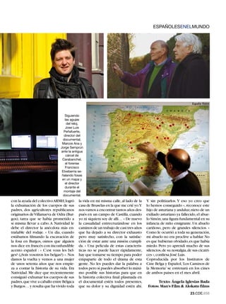 ESPAÑOLESENELMUNDO




                                  Siguiendo
                                  las agujas
                                   del reloj,
                                  Jose Luis
                                 Peñafuerte,
                                 director del
                                 documental,
                                Marcos Ana y
                               Jorge Semprún
                               ante la antigua
                                   cárcel de
                                Carabanchel,
                                  el forense
                                  Francisco
                                Etxeberria se-
                                ñalando fosas
                                en un mapa y
                                  el director
                                  durante el
                                 montaje del
                                 documental.
con la ayuda del colectivo ARMH, logró     la vida en mi misma calle, al lado de la   Y sin politizarlos. Y eso yo creo que
la exhumación de los cuerpos de sus        casa de Bruselas en la que me crié yo.Y    lo hemos conseguido », reconoce este
padres, dos agricultores republicanos      nos vamos a encontrar tantos años des-     hijo de asturiana y andaluz, nieto de un
originarios de Villanueva de Odra (Bur-    pués en un campo de Castilla, cuando       exiliado asturiano ya fallecido, el abue-
gos), tarea que se había prometido a       yo ni siquiera soy de allí… » De nuevo     lo Simón, una figura fundamental en su
sí misma llevar a cabo. A Natividad le     la casualidad entrecruzándose en los       infancia de niño emigrante. Un abuelo
debe el director la anécdota más en-       caminos de un trabajo de casi tres años    cariñoso, pero de grandes silencios. «
trañable del rodaje. « Un día, cuando      que ha dejado a su director exhausto       Como le ocurrió a toda su generación,
estábamos filmando la excavación de        pero muy satisfecho, con la satisfac-      mi abuelo no era proclive a hablar. No
la fosa en Burgos, oímos que alguien       ción de estar ante una misión cumpli-      es que hubieran olvidado, es que había
nos dice en francés con inconfundible      da. « Una película de estas caracterís-    miedo. Pero yo aprendí mucho de sus
acento español : « C’est vous les bel-     ticas no se puede hacer rápidamente,       silencios, de su nostalgia, de sus cicatri-
ges? (¿Sois vosotros los belgas?) ». Nos   hay que tomarse su tiempo para poder       ces », confiesa José Luis.
damos la vuelta y vemos a una mujer        empaparte de todo el drama de esta         Coproducida por los Institutos de
de unos setenta años que nos empie-        gente. No les puedes dar la palabra a      Cine Belga y Español,‘Los Caminos de
za a contar la historia de su vida. Era    todos pero sí puedes absorber lo máxi-     la Memoria’ se estrenará en los cines
Natividad. Me dice que recientemente       mo posible sus historias para que en       de ambos países en el mes abril.
consiguió exhumar los cuerpos de sus       la historia colectiva final plasmada en
padres, que vive a caballo entre Bélgica   el documental estén todos presentes,              Texto: Ángela Iglesias Bada
y Burgos… y resulta que ha vivido toda     que su dolor y su dignidad estén ahí.       Fotos: Man's Film  Alokatu films
                                                                                                                   2.CDE.658
 