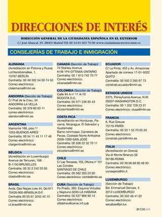 DIRECCIONES DE INTERÉS
        DIRECCIÓN GENERAL DE LA CIUDADANÍA ESPAÑOLA EN EL EXTERIOR
      C/ José Abascal, 39. 28003 Madrid TEl: 00 34-91-363 70 00 www.ciudadaniaexterior.mtin.es


 CONSEJERÍAS DE TRABAJO E INMIGRACIÓN

ALEMANIA                            CANADÁ (Sección de Trabajo)            ECUADOR
(Acreditación en Polonia y Rusia)   74 Stanley Avenue                      C/ La Pinta, 455 y Av. Amazonas
Lichtenstreinallee, 1,              K1M 1P4-OTTAWA-ONTARIO                 Apartado de correos 17-01-9322
10787-BERLÍN                        Centralita: 00 1 613 742 70 77         QUITO
Centralita: 00 49 302 54 00 74 50   Correo electrónico:                    Centralita: 00 593 2 265 67 73
Correo electrónico:                 clcanada@mtin.es
                                                                           constrab.ecuador@mtin.es
ctalemania@mtin.es
                                    COLOMBIA (Sección de Trabajo)
                                    Calle 94 A no 11 A-70                  ESTADOS UNIDOS
ANDORRA (Sección de Trabajo)                                               2375, Pensylvania Avenue, N.W.
                                    BOGOTA D.C.
C/ Prat de la Creu, 34                                                     20037-WASHINGTON D.C.
                                    Centralita: 00 571 236 85 43
ANDORRA LA VELLA                    Correo electrónico:                    Centralita: 00 1 202 728 23 31
Centralita: 00 376 80 03 11         slcolombia@mtin.es                     Correo electróncio: clusa@mtin.es
correo electrónico:
slandorra@mtin.es                   COSTA RICA                             FRANCIA
                                    (Acreditación en Honduras, Pa-         6, Rue Greuze
ARGENTINA                           namá, Nicaragua. El Salvador y
                                                                           75116-PARÍS
Viamonte 166, piso 1o               Guatemala)
                                                                           Centralita: 00 33 1 53 70 05 20
1053-BUENOS AIRES                   Barrio rohrmoser, Carretera de
                                    Pavas, Costado Norte Anttojitos        Correo electrónico:
Centralita: 00 54 11 43 11 17 48
                                    2058-1000-SAN JOSÉ                     constrab.paris@mtin.es
Correo electrónico:
ctargentina@mtin.es                 Centralita: 00 506 22 32 70 11
                                    Correo electrónico:                    ITALIA
                                    clcostarica@mtin.es                    (Acreditación en Grecia)
BÉLGICA
                                                                           Vía di Monte Brianzo 56
(Acreditación en Luxemburgo)
                                    CHILE                                  00186-ROMA
Avenue de Tervuren, 168
                                    C/ Las Torcazas, 103, Oficina no 101   Centralita: 00 39 06 68 80 48 93
B-1150 BRUXELLES                    Las Condes
Centralita: 00 32 2 242 20 85                                              Correo electrónico:
                                    SANTIAGO DE CHILE
Correo electrónico:                                                        consejeria@tin.it
                                    Centralita: 00 562 263 25 90
ctasbxl@mtin.es                     Correo electrónico: ctchile@mtin.es
                                                                           LUXEMBURGO
BRASIL                              CUBA (Sección de Trabajo)              (Sección de Trabajo)
Avda. Das Naçes Lote 44, Qd 811     Po Prado, 360. Esquina Virtudes        Bd. Emmanuel Servais, 4
70426-900-BRASILIA D.F.             y Neptuno 0200-LA HABANA               2012-LUXEMBURGO
Centralita 00 55 61 3242 45 15      Centralita: 00 537 866 90 14           Centralita: 00 352 46 41 02
Correo electrónico:                 Correo electrónico:                    Correo electróncio:
ct.brasil@mtin.es                   ofilabhav@cenai.inf.cub                secabas@pt.lux
                                                                                                  2.CDE.658
                                                                                                  2.CDE.657
 