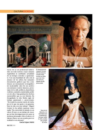 CULTURASOCIEDAD




Lucas era ya un profesional indiscu-         El desaparecido
tido; un todo terreno, cuyas cámaras         maestro Fernán
                                             Gómez tiene la
registraban la cambiante actualidad          mirada triste.
de un tiempo convulso y apasionan-           Incluso se diría
te. Con una humildad de sólo está al         que nos mira
alcance de los sabios, fue sumando           con ternura,
documentos gráficos que hoy cons-            desde donde
                                             ahora esté.
tituyen un monumento iconográfico
de incalculable valor. En sus archivo
encontramos rostros famosos, perso-
najes de la calle, políticos, deportistas,
vedettes, cantantes, mantenidas, políti-
cos de alta y baja graduación, hechos
memorables qua ya son historia. Ha
fotografiado la vida. Medio siglo de
trabajo apasionado y perseverante.
“He tenido la enorme suerte de traba-
jar en lo que me gusta y en ganarme
bien la vida con este trabajo”. Miguel
Gómez lo ha sabido expresar como
nadie:“Ha convertido la mirada en un                Sara de la
oficio. El suyo es un trabajo de encar-           Mancha. Un
go; no hay investigaciones de autor ni           semidesnudo
                                                 a destiempo.
poéticas personales. Sólo el oficio y el
                                                Aunque nadie
talento. Parece ser un creador, pero en         lo diría, acaba
realidad es un artesano”                            de cumplir
                    Lucía López Salvá                   82 años

2.CDE.658
 