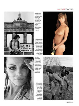 CULTURASOCIEDAD

Miguel Ríos
cuando aún
no había caído
el Muro de
Berlín. Eran
aún años de
penitencia
y represión,
pero el
rockero ya
había creado
su propia
imagen.




 Este desnudo
de Marisol tie-
 ne su historia.
Por encima de
malentendidos
   y polémicas,
    ha quedado
  como uno de
los más bellos
     de aquella
   musa de las
       Españas.

Carmen
Sevilla fue
joven un día,
y muy bella.
César Lucas
la retrató en
varias ocasio-
nes, pero esta
imagen de la
estrella es
una de sus
preferidas.




  El Cordobés
 y Luis Miguel
   Dominguín,
     dos mitos
    de aquella
    España de
     cerrado y
  sacristía, en
   la que sólo
 unos cuantos
         tenían
     veda para
     divertirse.

                           .CDE.658
 