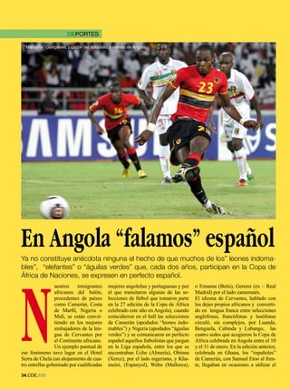 DEPORTES

 “Manucho” Gonçalves, jugador del Valladolid y estrella de Angola.




En Angola “falamos” español
Ya no constituye anécdota ninguna el hecho de que muchos de los” leones indoma-
bles”, “elefantes” o “águilas verdes” que, cada dos años, participan en la Copa de




N
África de Naciones, se expresen en perfecto español.
                 uestros    inmigrantes      mujeres angoleñas y portuguesas y por     o Emanna (Betis), Geremi (ex – Real
                 africanos del balón,        el que transitaron algunas de las se-     Madrid) por el lado camerunés.
                 procedentes de países       lecciones de fútbol que tomaron parte     El idioma de Cervantes, hablado con
                 como Camerún, Costa         en la 27 edición de la Copa de África     los dejes propios africanos y converti-
                 de Marfil, Nigeria o        celebrado este año en Angola), cuando     do en lengua franca entre selecciones
                 Mali, se están convir-      coincidieron en el hall las selecciones   anglófonas, francófonas y lusófonas
                 tiendo en los mejores       de Camerún (apodados “leones indo-        circuló, sin complejos, por Luanda,
                 embajadores de la len-      mables”) y Nigeria (apodados “águilas     Benguela, Cabinda y Lubango, las
                 gua de Cervantes por        verdes”) y se comunicaron en perfecto     cuatro sedes que acogieron la Copa de
                 el Continente africano.     español aquellos futbolistas que juegan   África celebrada en Angola entre el 10
                 Un ejemplo puntual de       en la Liga española, entre los que se     y el 31 de enero. En la edición anterior,
ese fenómeno tuvo lugar en el Hotel          encontraban Uche (Almería), Obinna        celebrada en Ghana, los “españoles”
Serra de Chela (un alojamiento de cua-       (Xerez), por el lado nigeriano, y Kha-    de Camerún, con Samuel Etoo al fren-
tro estrellas gobernado por cualificadas     meini, (Espanyol), Webo (Mallorca),       te, llegaban en ocasiones a utilizar el
.CDE.658
 
