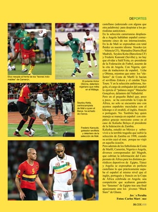 DEPORTES
                                                                       castellano (aderezado con alguna que
                                                                       otra palabrota) para despistar a los pe-
                                                                       riodistas autóctonos .
                                                                       En la selección camerunesa desplaza-
                                                                       da a Angola hablaban español correc-
                                                                       tamente cinco de sus internacionales.
                                                                       En la de Malí se expresaban con total
                                                                       fluidez en nuestro idioma Sissoko (ex
                                                                       – Valencia CF), Mamadou Diarra (Real
                                                                       Madrid), Seydou Keita (Barcelona CF)
                                                                       y Frederic Kanouté (Sevilla) y, no hay
                                                                       que olvidar a Salif Feita, ex–presidente
                                                                       de la Federación de Futbol, ausente de
                                                                       la cita de Angola. Con Nigeria, ejer-
                                                                       cían de traductores de español, Uche
                                                                       y Obinna, mientras que entre los “ele-
Etoo resopla al frente de los “leones indo-                            fantes” de Costa de Marfil lo hacían
mables” de Camerún.                                                    el sevillista Zokora y el catalán Yaya
                                                   El potente Victor
                                                  Obinna, delantero    Toure. Y en la selección anfitriona, An-
                                                nigeriano que milita   gola, el cargo de embajador del español
                                                       en el Málaga.   lo ejercía el “palanca negra” Manucho
                                                                       Gonçalves, delantero del Valladolid.
                                                                       Pero en el pequeño Babel que, poco
                                                                       a poco, se ha convertido la Copa de
                                              Seydou Keita,            África, no solo se encuentra uno con
                                              centrocampista           acentos españoles mezclados con el
                                              de Mali a quien el
                                              Barça ha echado          kikongo o el swahili, el inglés, francés
                                              de menos.                o portugués. No. También hay quien
                                                                       maneja se maneja en español con sim-
                                                                       pático gracejo mexicano como es el
                                                                       caso de Kalusha Belaya el presidente
                                                 Frederic Kanouté,
                                                                       de la federación de Zambia.
                                                 goleador sevillista   Kalusha, estudió en México y sobre-
                                                  y delantero de la    vivió a la terrible tragedia que sufrió la
                                                 selección de Mali.    selección de Zambia en 1998, cuando
                                                                       su avión cayó al mar, porque no viajó
                                                                       en aquella ocasión.
                                                                       Pero además de los futbolistas de Costa
                                                                       de Marfil, Camerún, Nigeria o Angola,
                                                                       diversos corresponsales del Magreb,
                                                                       que cubrían la información del Cam-
                                                                       peonato de África para los distintos pe-
                                                                       riódicos deportivos de Egipto, Túnez
                                                                       y Argelia se expresaban en perfecto
                                                                       castellano lo que prácticamente aupa-
                                                                       ba el español al mismo nivel que el
                                                                       inglés, portugués y francés en la Copa
                                                                       de África celebrada en Angola; una
                                                                       competición que acabaron ganando
                                                                       los “faraones” de Egipto tras una final
                                                                       apasionante ante los jóvenes “Black
                                                                       Stars” de Ghana.
                                                                                                 Jesís Peralta
                                                                                     Fotos: Carlos Martínez
                                                                                                    .CDE.658
 