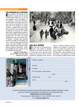 LECTORES
LOS OLVIDADOS DE LA HISTORIA
E    n el número 655 hablan de los
     exiliados y, justamente, les quería
escribir para decirles que yo no soy
una emigrante, sino una exiliada…Yo
era pequeña –como mis hermanos-
cuando salimos de España, pero tene-
mos todos los traumas de la Guerra
Civil, que se ha quedado en nuestro
corazón…Cuando era joven no me in-
teresé sobre por qué mi madre habla-
ba siempre de la guerra, fue cuando
falleció que comprendí que podía ha-
ber escrito un libro sobre todo lo que
contaba. Pero era tarde…He hecho
indagaciones para reconstruir nues-
tro pasado…recuerdo que pasamos
por Prats de Molló, el 9 de febrero de
1939…Los años han borrado muchas
cosas, como, por ejemplo, a los gue-
rrillero españoles que también defen-      CUÁL ES EL CRITERIO                          tancias…la falta de trabajo y oportu-
dieron a Francia y la libertad…Siento
una humillación muy grande. Somos
los olvidados de la historia.
                                           E   ste año tuve la oportunidad de
                                               visitar a mis padres en Madrid,
                                           después de 18 años sin verlos. Fue
                                                                                        nidades en Colombia y el deseo de
                                                                                        vivir en un lugar más seguro. Mi es-
                                                                                        poso, mi hijo y yo vivimos en Cana-
              Angelines Alcalá Miñaca      un encuentro muy especial, sobre             dá. Mis padres están en Madrid, y mis
        96, rue Villiers de L´Isle Adam    todo para mi hijo de 9 años. Nuestra         hermanos y sus familias en Colom-
                  75020. París. Francia    familia fue separada por las circuns-        bia. La pasada Navidad mis dos sobri-
                                           B
                                           o      Nombre y apellidos
                                           l
                                           E
                                           t
                                           i      Domicilio
                                           N
                                           d      Localidad
                                           E
                                           s      Provincia-Estado o Departamento
                                           U
                                           s                                          e-mail
                                           c
                                           r      Código Postal                País
                                           i
                                           P      Fecha
                                           c                                                               Firma
                                           i
                                           o
                                           N


            LOS NUEVOS INTERESADOS EN RECIBIR CARTA DE ESPAÑA GRATUITAMENTE DEBERÁN HACERNOS LLEGAR EL
                      BOLETÍN DE SUSCRIPCIÓN DEBIDAMENTE CUMPLIMENTADO A LA SIGUIENTE DIRECCIÓN:
                                               ADMINISTRACIÓN DE CARTA DE ESPAÑA
                          C/ José Abascal, 39 - 28003 MADRID / Tfs. 00 34 1 3637090 - 00 34 1 363 7075
                                                  e-mail: cartaespsus@mtin.es


.CDE.658
 