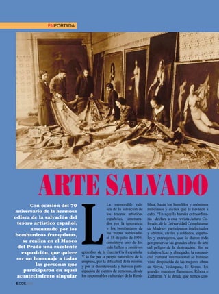 ENPORTADA




            ARTE SALVADO
                             L
       Con ocasión del 70                    La memorable odi-         blica, hasta los humildes y anónimos
                                             sea de la salvación de    milicianos y civiles que la llevaron a
aniversario de la hermosa                    los tesoros artísticos    cabo. “En aquella hazaña extraordina-
odisea de la salvación del                   españoles, amenaza-       ria –declara a esta revista Arturo Co-
 tesoro artístico español,                   dos por la ignorancia     lorado, de la Universidad Complutense
        amenazado por los                    y los bombardeos de       de Madrid-, participaron intelectuales
                                             las tropas sublevadas     y obreros, civiles y soldados, españo-
 bombardeos franquistas,
                                             el 18 de julio de 1936,   les y extranjeros, que lo dieron todo
    se realiza en el Museo                   constituye uno de los     por preservar las grandes obras de arte
  del Prado una excelente                    más bellos y positivos    del peligro de la destrucción. Sin su
   exposición, que quiere    episodios de la Guerra Civil española.    trabajo eficaz y abnegado, la comuni-
 ser un homenaje a todas     Y lo fue por la propia naturaleza de la   dad cultural internacional se hubiese
                             empresa, por la dificultad de la misma,   visto desposeída de las mejores obras
         las personas que    y por la desinteresada y heroica parti-   de Goya, Velázquez, El Greco, los
    participaron en aquel    cipación de cientos de personas, desde    grandes maestros flamencos, Ribera o
 acontecimiento singular     los responsables culturales de la Repú-   Zurbarán. Y la deuda que hemos con-
.CDE.658
 