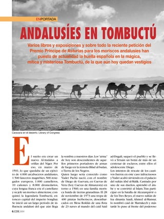 LECTORES
                      ENPORTADA




       ANDALUSÍES EN TOMBUCTÚ
              Varios libros y exposiciones y sobre todo la reciente petición del
               Premio Príncipe de Asturias para los moriscos andalusíes han
                    puesto de actualidad la huella española en la mágica,
              mítica y misteriosa Tombuctú, de la que aún hoy quedan vestigios




E
Caravana en el desierto. Library of Congress




                l sueño era crear un           la sombra a nuestros días. Los “arma”   ad-Dugali, saqueó el pueblo y se lle-
                nuevo Al-Andalus a             de hoy son descendientes de aque-       vó a Tetuán un botín de más de un
                orillas del Níger. Por         llos primeros portadores de armas       centenar de esclavos, entre ellos el
                eso, en marzo de               de fuego en la remota Bilad al-Sudan,   adolescente Diego.
1591, lo que quedaba de un ejérci-             o Tierra de los Negros.                 Los intentos de rescate de los cauti-
to de 4.000 arcabuceros andalusíes,            Quien luego sería conocido como         vos fueron en este caso infructuosos
1.500 lanceros magrebíes, 500 rene-            Yuder Pachá nació, con el nombre        y Yuder acabó sirviendo en el palacio
gados europeos, 1.000 camelleros,              de Diego de Guevara, en Cuevas de       del sultán Abd al-Malik. Castrado por
10 cañones y 8.000 dromedarios,                Vera (hoy Cuevas de Almanzora) en       uno de sus dueños, aprendió el ára-
cuya lengua franca era el castellano           torno a 1560, en una familia moris-     be y se convirtió al Islam, Tras parti-
y su jefe un morisco almeriense, con-          ca huida de tierras granadinas. El 28   cipar en la batalla de Alcazarquivir o
quistó la legendaria Tombuctú, en-             de noviembre de 1573 una tropa de       de los Tres Reyes, el nuevo sultán de
tonces capital del imperio Songhay.            400 piratas berberiscos, desembar-      loa dinastía Saadi, Ahmed al-Mansur,
Se inició así un largo período de in-          cados en Mesa Roldán de una flota       lo nombró caíd de Marrakech y más
fluencia andalusí del que aún llega            de 23 naves al mando del caíd Said      tarde lo puso al frente del poderoso
6.CDE.664
 