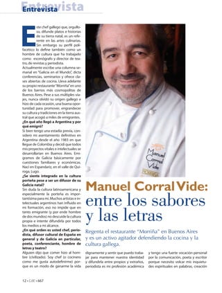 Entrevista
Entrevista



E
          ste chef gallego que, orgullo-
          so, difunde platos e historias
          de su tierra natal, es un refe-
          rente en las artes culinarias.
          Sin embargo su perfil poli-
facético lo define también como un
hombre de cultura que ha trabajado
como escenógrafo y director de tea-
tro, de revistas y periodista.
Actualmente escribe una columna se-
manal en “Galicia en el Mundo”, dicta
conferencias, seminarios y ofrece cla-
ses abiertas de cocina. Lleva adelante
su propio restaurante “Morriña” en uno
de los barrios más cosmopolitas de
Buenos Aires. Pese a sus múltiples via-
jes, nunca olvidó su origen gallego e
hizo de cada ocasión, una buena opor-
tunidad para promover, engrandecer
su cultura y tradiciones en la tierra aus-
tral que acogió a miles de emigrantes.
¿En qué año llegó a Argentina y por
qué emigró?
Si bien tengo una estadía previa, con-
sidero mi asentamiento definitivo en
Argentina desde el año 1983 en que
llegue de Colombia y decidí que todos
mis proyectos vitales e intelectuales se
desarrollarían en Buenos Aires. Emi-
gramos de Galicia básicamente por
cuestiones familiares y económicas.
Nací en Espandariz, en el valle de Qui-
roga, Lugo.
¿Se siente integrado en la cultura
porteña pese a ser un difusor de su
Galicia natal?
Sin duda la cultura latinoamericana y        Manuel Corral Vide:
                                             entre los sabores
especialmente la porteña es impor-
tantísima para mí. Muchos artistas e in-
telectuales argentinos han influido en



                                             y las letras
mi formación, eso no impide que en
tanto emigrante (y por ende hombre
de dos mundos) no descuide la cultura
propia e intente difundirla por todos
los medios a mi alcance.
¿En qué orden es usted chef, perio-
dista, difusor cultural de España en
                                             Regenta el restaurante “Morriña” en Buenos Aires
general y de Galicia en particular,          y es un activo agitador defendiendo la cocina y la
poeta, conferenciante, hombre de             cultura gallega.
letras y teatro?
Alguien dijo que comer hizo al hom-          dignamente y sentir que puedo traba-     y tengo una fuerte vocación personal
bre (civilizado). Soy chef (o cocinero       jar para mantener nuestra identidad      por la comunicación, poeta y escritor
como me gusta autodefinirme) por-            y difundirla entre propios y extraños,   porque necesito volcar mis inquietu-
que es un modo de ganarme la vida            periodista es mi profesión académica     des espirituales en palabras, creación


12 • CdE • 667
 