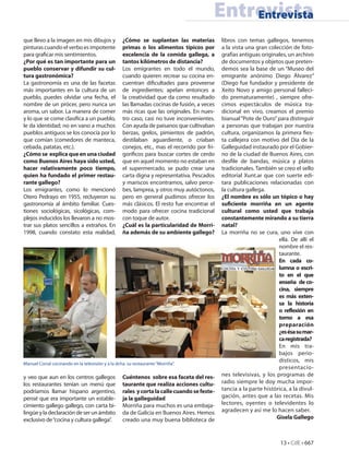 Entrevista
                                                                                              Entrevista
que llevo a la imagen en mis dibujos y             ¿Cómo se suplantan las materias            libros con temas gallegos, tenemos
pinturas cuando el verbo es impotente              primas o los alimentos típicos por         a la vista una gran colección de foto-
para graficar mis sentimientos.                    excelencia de la comida gallega, a         grafías antiguas originales, un archivo
¿Por qué es tan importante para un                 tantos kilómetros de distancia?            de documentos y objetos que preten-
pueblo conservar y difundir su cul-                Los emigrantes en todo el mundo,           demos sea la base de un “Museo del
tura gastronómica?                                 cuando quieren recrear su cocina en-       emigrante anónimo Diego Álvarez”
La gastronomía es una de las facetas               cuentran dificultades para proveerse       (Diego fue fundador y presidente de
más importantes en la cultura de un                de ingredientes; apelan entonces a         Xeito Novo y amigo personal falleci-
pueblo, puedes olvidar una fecha, el               la creatividad que da como resultado       do prematuramente) , siempre ofre-
nombre de un prócer, pero nunca un                 las llamadas cocinas de fusión, a veces    cimos espectáculos de música tra-
aroma, un sabor. La manera de comer                más ricas que las originales. En nues-     dicional en vivo, creamos el premio
y lo que se come clasifica a un pueblo,            tro caso, casi no tuve inconvenientes.     bianual “Pote de Ouro” para distinguir
le da identidad; no en vano a muchos               Con ayuda de paisanos que cultivaban       a personas que trabajan por nuestra
pueblos antiguos se los conocía por lo             berzas, grelos, pimientos de padrón,       cultura, organizamos la primera fies-
que comían (comedores de manteca,                  destilaban aguardiente, o criaban          ta callejera con motivo del Día de la
cebada, patatas, etc.).                            conejos, etc., mas el recorrido por fri-   Galleguidad instaurado por el Gobier-
¿Cómo se explica que en una ciudad                 goríficos para buscar cortes de cerdo      no de la ciudad de Buenos Aires, con
como Buenos Aires haya sido usted,                 que en aquel momento no estaban en         desfile de bandas, música y platos
hacer relativamente poco tiempo,                   el supermercado, se pudo crear una         tradicionales. También se creo el sello
quien ha fundado el primer restau-                 carta digna y representativa. Pescados     editorial Xunt.ar que con suerte edi-
rante gallego?                                     y mariscos encontramos, salvo perce-       tara publicaciones relacionadas con
Los emigrantes, como lo mencionó                   bes, lamprea, y otros muy autóctonos,      la cultura gallega.
Otero Pedrayo en 1955, recluyeron su               pero en general pudimos ofrecer los        ¿El nombre es sólo un tópico o hay
gastronomía al ámbito familiar. Cues-              más clásicos. El resto fue encontrar el    suficiente morriña en un agente
tiones sociológicas, sicológicas, com-             modo para ofrecer cocina tradicional       cultural como usted que trabaja
plejos inducidos los llevaron a no mos-            con toque de autor.                        constantemente mirando a su tierra
trar sus platos sencillos a extraños. En           ¿Cuál es la particularidad de Morri-       natal?
1998, cuando constato esta realidad,               ña además de su ambiente gallego?          La morriña no se cura, uno vive con
                                                                                                                      ella. De allí el
                                                                                                                      nombre el res-
                                                                                                                      taurante.
                                                                                                                      En cada co-
                                                                                                                      lumna o escri-
                                                                                                                      to en el que
                                                                                                                      enseña de co-
                                                                                                                      cina, siempre
                                                                                                                      es más exten-
                                                                                                                      sa la historia
                                                                                                                      o reflexión en
                                                                                                                      torno a esa
                                                                                                                      preparación
                                                                                                                      ¿es ésa su mar-
                                                                                                                      ca registrada?
                                                                                                                      En mis tra-
                                                                                                                      bajos perio-
                                                                                                                      dísticos, mis
Manuel Corral cocinando en la televisión y a la dcha. su restaurante “Morriña”.
                                                                                                                      presentacio-
y veo que aun en los centros gallegos              Cuéntenos sobre esa faceta del res-        nes televisivas, y los programas de
los restaurantes tenían un menú que                taurante que realiza acciones cultu-       radio siempre le doy mucha impor-
podríamos llamar hispano argentino,                rales y corta la calle cuando se feste-    tancia a la parte histórica, a la divul-
pensé que era importante un estable-               ja la galleguidad                          gación, antes que a las recetas. Mis
cimiento gallego gallego, con carta bi-            Morriña para muchos es una embaja-         lectores, oyentes o televidentes lo
lingüe y la declaración de ser un ámbito           da de Galicia en Buenos Aires. Hemos       agradecen y así me lo hacen saber.
exclusivo de “cocina y cultura gallega”.           creado una muy buena biblioteca de                                Gisela Gallego



                                                                                                                       13 • CdE • 667
 