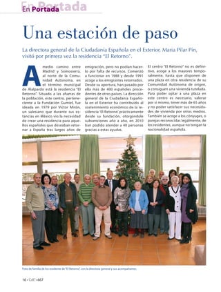 En Portada
En Portada


Una estación de paso
La directora general de la Ciudadanía Española en el Exterior, Maria Pilar Pin,
visitó por primera vez la residencia “El Retorno”.




A
             medio camino entre                    emigración, pero no podían hacer-             El centro “El Retorno” no es defini-
             Madrid y Somosierra,                  lo por falta de recursos. Comenzó             tivo, acoge a los mayores tempo-
             al norte de la Comu-                  a funcionar en 1988 y desde 1991              ralmente, hasta que disponen de
             nidad Autonoma, en                    acoge a los emigrantes retornados.            una plaza en otra residencia de su
             el término municipal                  Desde su apertura, han pasado por             Comunidad Autónoma de origen,
de Alalpardo está la residencia “El                ella más de 400 españoles proce-              o consiguen una vivienda tutelada.
Retorno”. Situado a las afueras de                 dentes de otros países. La dirección          Para poder optar a una plaza en
la población, este centro, pertene-                general de la Ciudadanía Españo-              este centro es necesario, valerse
ciente a la Fundación Gumiel, fue                  la en el Exterior ha contribuido al           por sí mismo, tener más de 65 años
ideada en 1979 por Víctor Mirón,                   sostenimiento económico de la re-             y no poder satisfacer sus necesida-
un salesiano que durante sus es-                   sidencia ‘El Retorno’ prácticamente           des de vivienda por otros medios.
tancias en México vio la necesidad                 desde su fundación, otorgándole               También se acoge a los cónyuges, o
de crear una residencia para aque-                 subvenciones año a año, en 2010               parejas reconocidas legalmente, de
llos españoles que deseaban retor-                 han podido atender a 40 personas              los residentes, aunque no tengan la
nar a España tras largos años de                   gracias a estas ayudas.                       nacionalidad española.




Foto de familia de los residente de “El Retorno”, con la directora general y sus acompañantes.


16 • CdE • 667
 