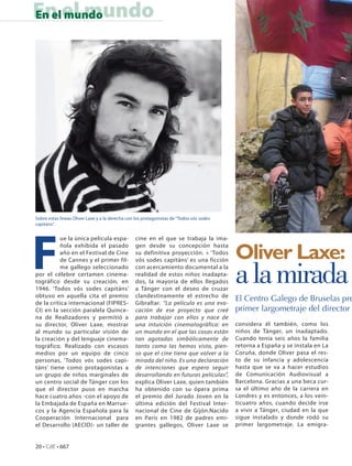 En el mundo
En el mundo




Sobre estas líneas Oliver Laxe y a la derecha con los protagonistas de “Todos vós sodes




F
capitans”.


          ue la única película espa-             cine en el que se trabaja la ima-


                                                                                          Oliver Laxe:
          ñola exhibida el pasado                gen desde su concepción hasta
          año en el Festival de Cine             su definitiva proyección. « ‘Todos
          de Cannes y el primer fil-             vós sodes capitáns’ es una ficción
          me gallego seleccionado
por el célebre certamen cinema-
tográfico desde su creación, en
1946. ‘Todos vós sodes capitáns’
obtuvo en aquella cita el premio
                                                 con acercamiento documental a la
                                                 realidad de estos niños inadapta-
                                                 dos, la mayoría de ellos llegados
                                                 a Tánger con el deseo de cruzar
                                                 clandestinamente el estrecho de
                                                                                          a la mirada
de la crítica internacional (FIPRES-             Gibraltar. “La película es una evo-
                                                                                          El Centro Galego de Bruselas pre
CI) en la sección paralela Quince-               cación de ese proyecto que creé          primer largometraje del director
na de Realizadores y permitió a                  para trabajar con ellos y nace de
su director, Oliver Laxe, mostrar                una intuición cinematográfica: en        considera él también, como los
al mundo su particular visión de                 un mundo en el que las cosas están       niños de Tánger, un inadaptado.
la creación y del lenguaje cinema-               tan agotadas simbólicamente de           Cuando tenía seis años la familia
tográfico. Realizado con escasos                 tanto como las hemos visto, pien-        retorna a España y se instala en La
medios por un equipo de cinco                    so que el cine tiene que volver a la     Coruña, donde Oliver pasa el res-
personas, ‘Todos vós sodes capi-                 mirada del niño. Es una declaración      to de su infancia y adolescencia
táns’ tiene como protagonistas a                 de intenciones que espero seguir         hasta que se va a hacer estudios
un grupo de niños marginales de                  desarrollando en futuras películas”,     de Comunicación Audiovisual a
un centro social de Tánger con los               explica Oliver Laxe, quien también       Barcelona. Gracias a una beca cur-
que el director puso en marcha                   ha obtenido con su ópera prima           sa el último año de la carrera en
hace cuatro años -con el apoyo de                el premio del Jurado Joven en la         Londres y es entonces, a los vein-
la Embajada de España en Marrue-                 última edición del Festival Inter-       ticuatro años, cuando decide irse
cos y la Agencia Española para la                nacional de Cine de Gijón.Nacido         a vivir a Tánger, ciudad en la que
Cooperación Internacional para                   en París en 1982 de padres emi-          sigue instalado y donde rodó su
el Desarrollo (AECID)- un taller de              grantes gallegos, Oliver Laxe se         primer largometraje. La emigra-


20 • CdE • 667
 