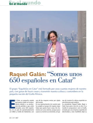 En el mundo
En el mundo




Raquel Galán: “Somos unos
650 españoles en Catar”
El grupo “Españolas en Catar” está formado por unas cuantas mujeres de nuestro
país, con ganas de hacer cosas y transmitir nuestra cultura y costumbres en la
pequeña nación del Golfo Pérsico.




E
         n Catar, un pequeño estado      una de las mayores rentas per cápita     nas de mostrar la cultura española en
         que parece nadar en la abun-    del mundo.                               este diminuto país asiático.
         dancia debido a su produc-      En esa representación de nuestro país    Su presidenta, Raquel Galán, llegó a
         ción de petróleo y gas, están   ha surgido un grupo de mujeres espa-     Catar hace poco más de un año. A su
         censados unos 650 españo-       ñolas que quiere hacer cosas. De mo-     marido le propusieron venir al Golfo,
les, en un país de aproximadamente       mento son unas setenta, aunque poco      enviado por una empresa española de
un millón y medio de habitantes, con     a poco su número va creciendo, con ga-   electricidad, y esta madrileña dejó su


22 • CdE • 667
 