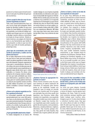 En el mundo
                                                                                         En el mundo

puesto en un banco para iniciar la aven-         marido trabaja en una empresa española         ¿Cómo es Catar y cómo es la vida de
tura en este país musulmán de gran po-           de electricidad y le ofrecieron venir aquí a   una española en este país?
der económico.                                   hacer el desarrollo del negocio en Oriente     Es un país muy diferente al resto,
                                                 Medio. Hemos venido para unos tres años        pero la aclimatación es fácil. Estamos
¿Cómo surgió la idea de crear la aso-            y estamos muy contentos. Es mi segunda         contentas, aunque el clima sea ho-
ciación ‘Españolas en Catar’?                    experiencia en el extranjero, ya que estuve    rrible debido al calor, que es horro-
Todo nació aproximadamente hace un               viviendo tres años en Nueva York, donde        roso. La gente tiene mucho dinero y
año. Fue la mujer del embajador, María           me envió el banco en el que estaba y es-       para los cataríes es muy fácil tener
Isabel de Almeida Castilho, la que tuvo          tuve en Estados Unidos entre 2001 y 2004.      un trabajo. Con respecto a Arabia
la idea. En Catar faltaba un grupo fuerte        Fue una experiencia diferente. Allí había      Saudí es un país más liberal, ya que
de españolas, con la idea de realizar acti-      más cosas para hacer, pero tenía menos         la mujer, por ejemplo, puede condu-
vidades que tengan que ver con España            tiempo libre. Estoy muy contenta de estar      cir en Qatar. Hay muchos extranjeros
y divulgar nuestra cultura y costumbres          aquí.                                          en el país, lo que hace más abiertos a
en el país en el que vivimos. Desde oc-                                                         los locales. Las mujeres no estamos
tubre tenemos una página de Internet,                                                           obligadas aquí a llevar abaya (largo
que es una herramienta que facilita la                                                          vestido negro que llevan las mujeres
comunicación. La idea es que sea inte-                                                          musulmanas en los países del Golfo
ractivo, que todo el mundo participe y                                                          Pérsico). No hay restricciones en ese
proponga cosas.                                                                                 sentido. Hacemos una vida normal.
                                                                                                Como mujeres occidentales, tene-
¿Qué tipo de actividades está reali-                                                            mos que cuidar bastante nuestra
zando la asociación y cuáles son los                                                            vestimenta, y, por respeto hacia la
planes de futuro?                                                                               tradición musulmana, intentar llevar
Por un lado, informamos de las activida-                                                        siempre los hombros tapados, y no
des que hay en Catar, para que podamos                                                          llevar faldas muy cortas. En el gimna-
asistir y la gente española se entere de los                                                    sio no se puede acceder con cáma-
que está pasando. Después organizamos                                                           ra de fotos para evitar que se hagan
cosas para ir conociéndonos. Hemos he-                                                          fotografías de mujeres musulmanas.
cho visitas a los zocos de telas para que de                                                    Esto incluye todo teléfono móvil que
ese modo la gente nueva española que va                                                         tenga cámara. Dado que el gimnasio
llegando sepa dónde tiene que ir, visitas                                                       es sólo de mujeres, éstas van sin pa-
culturales y a museos. Por ahora, como                                                          ñuelo ni abaya, van vestidas a la ma-
acabamos de empezar, estamos realizan-           Raquel Galán apenas lleva un año en Catar      nera occidental de hacer deporte.
do más que nada actividades que sirven
para informarnos y ayudarnos entre no-           ¿Quiénes forman la agrupación Es-              Hace poco le fue concedido a Catar
sotras, pero en nuestros planes está hacer       pañolas en Catar?                              la organización del Mundial de fút-
un ciclo de cine español, montar una feria       Ahora mismo seremos unas 70, aun-              bol de 2022. ¿Cómo se ha vivido este
de abril, realizar encuentros con mujeres        que estamos en plena captación de              hecho en el pequeño país del Golfo
catarís e invitarlas a conocer nuestra gas-      miembros. El requisito para formar             Pérsico?
tronomía, etc.                                   parte es ser española, casada con              Se vivió con gran alegría. Cuando
                                                 español o que se tenga un vínculo              se conoció, todo el mundo empezó
¿Cómo es la colonia española en Ca-              fuerte con nuestro país. En el grupo,          a tocar el claxon, mucha gente sacó
tar y quiénes la forman?                         por ejemplo, hay una chica saudí, una          banderas de Catar. Todo el mundo
La comunidad española está formada               japonesa, una francesa, todas ellas            está contento, porque significa que
aproximadamente por unas 650 perso-              casadas con españoles, una española            habrá trabajo para muchos años.
nas. Hace un año éramos unos 400 por lo          de padres árabes que está casada con           Imagino que en 12 años dará tiempo
que está creciendo bastante. Por ejemplo         un libanés. Luego hay muchas chi-              a construir muchas cosas. Hay que
la compañía aérea Catar Airways está cre-        cas españolas que están casadas con            ver cómo afecta el calor en el Mun-
ciendo y ha venido mucha gente de Es-            gente de otros países, como jordanos,          dial. El calor que hay aquí es inima-
paña a trabajar en ella. Tal vez por la crisis   libaneses, estadounidenses, ingleses,          ginable. Hasta que no lo vives, no te
que hay en España.                               alemanes. Hay muchas parejas mix-              lo crees. Abres la puerta de casa, y es
                                                 tas. Hay gente de toda España. Hay             como si abrieras la del horno. Es la
¿Y por qué decidió usted venir a Catar?          también dos mujeres pilotos de Catar           misma sensación.
Yo estaba trabajando en un banco. Mi             Airways.                                                 Texto y fotos: Pablo San Román


                                                                                                                         23 • CdE • 667
 