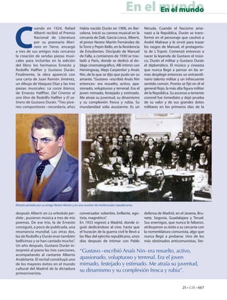 En el mundo
                                                                                          En el mundo



C
            uando en 1924, Rafael                Había nacido Durán en 1906, en Bar-         Neruda. Cuando el fascismo ame-
            Alberti recibió el Premio            celona. Inició su carrera musical en la     nazó a la República, Durán se trans-
            Nacional de Literatura               cercanía de Dalí, García Lorca, Alberti,    formó en el personaje que cautivó a
            por su poemario Mari-                el pintor Nestor Martín Fernández de        André Malraux y le sirvió para trazar
            nero en Tierra, encargó              la Torre y Pepín Bello, en la Residencia    los rasgos de Manuel, el protagonis-
a tres de sus amigos más cercanos                de Estudiantes. Discípulo de Manuel         ta de L´Espoir. Comenzó entonces a
la creación de sendas piezas musi-               de Falla, a comienzos de 1930 se tras-      nacer la leyenda de Gustavo el músi-
cales para incluirlas en la edición              ladó a París, donde se dedicó al do-        co, Durán el militar y Gustavo Durán
del libro: los hermanos Ernesto y                blaje cinematográfico. Allí intimó con      el diplomático. El músico y cineasta
Rodolfo Halfter y Gustavo Durán.                 Hemingway, Alejo Carpentier y Anaïs         que nunca llegó a pensar en las ar-
Finalmente, la obra apareció con                 Nin, de la que se dijo que pudo ser su      mas desplegó entonces un extraordi-
una carta de Juan Ramón Jiménez,                 amante. “Gustavo –escribió Anaïs Nin        nario talento militar y un infrecuente
un dibujo de Vázquez Díaz y las tres             entonces- era resuelto, activo, apa-        sentido común. Pronto se fijó en él el
piezas musicales: La corza blanca,               sionado, voluptuoso y terrenal. Era el      general Rojo, la más alta figura militar
de Ernesto Halffter, Del Cinema al               joven mimado, festejado y estimado.         de la República. Su ascenso a teniente
aire libre de Rodolfo Halfter y El sa-           Me atraía su juventud, su dinamismo         coronel fue inmediato y dejó prueba
linero de Gustavo Durán. “Tres jóve-             y su complexión fresca y rubia. Su          de su valor y de sus grandes dotes
nes compositores –recordaría, años               mundanidad solía asustarme. Es un           militares en los primeros días de la




Retrato pintado por su amigo Néstor Martín y en una reunion de intelectuales republicanos.

después Alberti en La arboleda per-              conversador soberbio, brillante, ego-       defensa de Madrid, en el Jarama, Bru-
dida-, pusieron música a tres de mis             tista, magnético”.                          nete, Segovia, Guadalajara y Teruel.
poemas. De ese trío, la de Ernesto               En 1933 regresó a Madrid, donde si-         Sus enemigos, que nunca le faltaron,
consiguió, a poco de publicada, una              guió dedicándose al cine, hasta que         atribuyeron su éxito a su cercanía con
resonancia mundial. Las otras dos,               el huracán de la guerra civil le llevó a    la nomenklatura comunista, algo que
las de Rodolfo y Durán eran también              las filas del ejército republicano, unos    nunca llegó a probarse. Uno de los
bellísimas y se han cantado mucho”.              días después de intimar con Pablo           más obstinados anticomunistas, Ste-
Un año después, Gustavo Durán in-
terpretó al piano las tres canciones,            “Gustavo –escribió Anaïs Nin- era resuelto, activo,
acompañando al cantante Alberto
Anabitarte. El recital constituyó uno            apasionado, voluptuoso y terrenal. Era el joven
de los mayores éxitos en el mundo                mimado, festejado y estimado. Me atraía su juventud,
cultural del Madrid de la dictadura
primorriverista.
                                                 su dinamismo y su complexión fresca y rubia”.


                                                                                                                      25 • CdE • 667
 