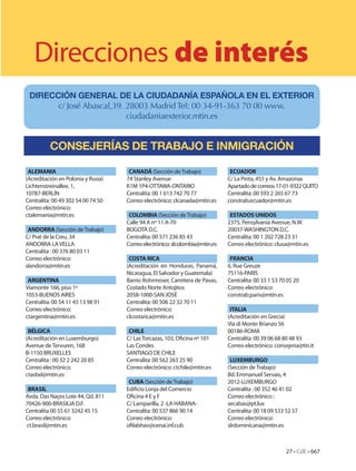 Direcciones de interés
 DIRECCIÓN GENERAL DE LA CIUDADANÍA ESPAÑOLA EN EL EXTERIOR
       c/ José Abascal,39. 28003 Madrid Tel: 00 34-91-363 70 00 www.
                           ciudadaniaexterior.mtin.es


          CONSEJERÍAS DE TRABAJO E INMIGRACIÓN

 ALEMANIA                            CANADÁ (Sección de Trabajo)              ECUADOR
(Acreditación en Polonia y Rusia)   74 Stanley Avenue                        C/ La Pinta, 455 y Av. Amazonas
Lichtenstreinallee, 1,              K1M 1P4-OTTAWA-ONTARIO                   Apartado de correos 17-01-9322 QUITO
10787-BERLÍN                        Centralita: 00 1 613 742 70 77           Centralita: 00 593 2 265 67 73
Centralita: 00 49 302 54 00 74 50   Correo electrónico: clcanada@mtin.es     constrab.ecuador@mtin.es
Correo electrónico:
ctalemania@mtin.es                   COLOMBIA (Sección de Trabajo)            ESTADOS UNIDOS
                                    Calle 94 A nº 11 A-70                    2375, Pensylvania Avenue, N.W.
 ANDORRA (Sección de Trabajo)       BOGOTÁ D.C.                              20037-WASHINGTON D.C.
C/ Prat de la Creu, 34              Centralita: 00 571 236 85 43             Centralita: 00 1 202 728 23 31
ANDORRA LA VELLA                    Correo electrónico: slcolombia@mtin.es   Correo electrónico: clusa@mtin.es
Centralita : 00 376 80 03 11
Correo electrónico:                  COSTA RICA                               FRANCIA
slandorra@mtin.es                   (Acreditación en Honduras, Panamá,       6, Rue Greuze
                                    Nicaragua, El Salvador y Guatemala)      75116-PARIS
 ARGENTINA                          Barrio Rohrmoser, Carretera de Pavas,    Centralita: 00 33 1 53 70 05 20
Viamonte 166, piso 1º               Costado Norte Antojitos                  Correo electrónico:
1053-BUENOS AIRES                   2058-1000-SAN JOSÉ                       constrab.paris@mtin.es
Centralita: 00 54 11 43 13 98 91    Centralita: 00 506 22 32 70 11
Correo electrónico:                 Correo electrónico:                       ITALIA
ctargentina@mtin.es                 clcostarica@mtin.es                      (Acreditación en Grecia)
                                                                             Vía di Monte Brianzo 56
 BÉLGICA                             CHILE                                   00186-ROMA
(Acreditación en Luxemburgo)        C/ Las Torcazas, 103, Oficina nº 101     Centralita: 00 39 06 68 80 48 93
Avenue de Tervuren, 168             Las Condes                               Correo electrónico: consejeria@tin.it
B-1150 BRUXELLES                    SANTIAGO DE CHILE
Centralita : 00 32 2 242 20 85      Centralita: 00 562 263 25 90              LUXEMBURGO
Correo electrónico:                 Correo electrónico: ctchile@mtin.es      (Sección de Trabajo)
ctasbxl@mtin.es                                                              Bd. Emmanuel Servais, 4
                                     CUBA (Sección de Trabajo)               2012-LUXEMBURGO
 BRASIL                             Edificio Lonja del Comercio              Centralita : 00 352 46 41 02
Avda. Das Naçes Lote 44, Qd. 811    Oficina 4 E y F                          Correo electrónico :
70426-900-BRASILIA D.F.             C/ Lamparilla, 2 -LA HABANA-             secabas@pt.lux
Centralita 00 55 61 3242 45 15      Centralita: 00 537 866 90 14             Centralita: 00 18 09 533 52 57
Correo electrónico:                 Correo electrónico:                      Correo electrónico:
ct.brasil@mtin.es                   ofilabhav@cenai.inf.cub                  slrdominicana@mtin.es



                                                                                                      27 • CdE • 667
 