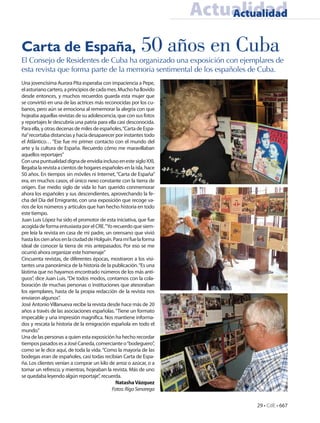 Actualidad
                                                                         Actualidad


Carta de España,                                           50 años en Cuba
El Consejo de Residentes de Cuba ha organizado una exposición con ejemplares de
esta revista que forma parte de la memoria sentimental de los españoles de Cuba.
Una jovencísima Aurora Pita esperaba con impaciencia a Pepe,
el asturiano cartero, a principios de cada mes. Mucho ha llovido
desde entonces, y muchos recuerdos guarda esta mujer que
se convirtió en una de las actrices más reconocidas por los cu-
banos, pero aún se emociona al rememorar la alegría con que
hojeaba aquellas revistas de su adolescencia, que con sus fotos
y reportajes le descubría una patria para ella casi desconocida.
Para ella, y otras decenas de miles de españoles, “Carta de Espa-
ña” recortaba distancias y hacía desaparecer por instantes todo
el Atlántico… “Ese fue mi primer contacto con el mundo del
arte y la cultura de España. Recuerdo cómo me maravillaban
aquellos reportajes”
Con una puntualidad digna de envidia incluso en este siglo XXI,
llegaba la revista a cientos de hogares españoles en la isla, hace
50 años. En tiempos sin móviles ni Internet, “Carta de España”
era, en muchos casos, el único nexo constante con la tierra de
origen. Ese medio siglo de vida lo han querido conmemorar
ahora los españoles y sus descendientes, aprovechando la fe-
cha del Día del Emigrante, con una exposición que recoge va-
rios de los números y artículos que han hecho historia en todo
este tiempo.
Juan Luis López ha sido el promotor de esta iniciativa, que fue
acogida de forma entusiasta por el CRE. “Yo recuerdo que siem-
pre leía la revista en casa de mi padre, un orensano que vivió
hasta los cien años en la ciudad de Holguín. Para mí fue la forma
ideal de conocer la tierra de mis antepasados. Por eso se me
ocurrió ahora organizar este homenaje”
Cincuenta revistas, de diferentes épocas, mostraron a los visi-
tantes una panorámica de la historia de la publicación. “Es una
lástima que no hayamos encontrado números de los más anti-
guos”, dice Juan Luis. “De todos modos, contamos con la cola-
boración de muchas personas o instituciones que atesoraban
los ejemplares, hasta de la propia redacción de la revista nos
enviaron algunos”.
José Antonio Villanueva recibe la revista desde hace más de 20
años a través de las asociaciones españolas. “Tiene un formato
impecable y una impresión magnífica. Nos mantiene informa-
dos y rescata la historia de la emigración española en todo el
mundo.”
Una de las personas a quien esta exposición ha hecho recordar
tiempos pasados es a José Caneda, comerciante o “bodeguero”,
como se le dice aquí, de toda la vida. “Como la mayoría de las
bodegas eran de españoles, casi todas recibían Carta de Espa-
ña. Los clientes venían a comprar un kilo de arroz o azúcar, o a
tomar un refresco, y mientras, hojeaban la revista. Más de uno
se quedaba leyendo algún reportaje”, recuerda.
                                              Natasha Vázquez
                                            Fotos: Rigo Senarega


                                                                              29 • CdE • 667
 
