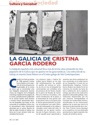 Cultura y Sociedad
Cultura y Sociedad




LA GALICIA DE CRISTINA
GARCÍA RODERO
La fotógrafa española más universal lleva más de treinta años retratando los ritos
populares de la Galicia que no aparece en las guías turísticas. Una selección de su
trabajo se muestra hasta febrero en el Centro galego de Arte Contemporáneo.




C
            uando, en el año ya remoto     Los primeros viajes a Galicia los        animosa, que venía a perpetuar sus
            de 1980 apareció Cristina      realizó García Rodero en los días        ritos ancestrales en la edad eterna
            García Rodero en la redac-     del tardofranquismo. De pueblo           de sus fotografías. A través de sus
            ción de Carta de España, los   en pueblo, de romería en rome-           deslumbrantes imágenes, Cristina
            responsables de la revista     ría, de rito en rito, la fotógrafa fue   García Rodero iba dando fe de las
ya vieron que se encontraban ante          construyendo una verdadera acta          creencias, los rituales, las horas de
una fotógrafa excepcional. Durante         de presencia de las fiestas rituales     luto y celebración, de la sabiduría
meses, las imágenes de la fotógrafa        de la patria de Rosalía de Castro.       antigua que late en las tradiciones
manchega engalanaron las páginas de        Recurría entonces al autobús, a los      populares del pueblo gallego. Unas
la revista, periódicamente publicadas      trenes temblorosos de la época, a        tradiciones despreciadas por los
en la sección España ritual. Número        la fraternidad de unas gentes que        que entonces monopolizaban el
a número fueron apareciendo dece-          la percibían como a una igual y que      concepto de modernidad artística,
nas de fotografías que luego se han        le abrían generosamente sus puer-        atrincherados en las instituciones
convertido en verdaderos iconos, tras      tas sin preguntar casi nada. Aterri-     públicas de un país que nacía a la
el extraordinario éxito internacional      zaba de madrugada en las aldeas y        democracia descreyendo de sí mis-
alcanzado por su autora. Muchas de         concellos como caída del cielo, se       mo. Pero Cristina nunca desmayó
ellas las había tomado en Galicia, una     mezclaba con las gentes cautiva-         en su empeño y, con una obstinada
tierra por la que siempre sintió una       das por la figura menuda y cerca-        perseverancia, siguió viajando a los
verdadera fascinación.                     na de aquella joven apasionada y         rituales de la Galicia eterna.


30 • CdE • 667
 
