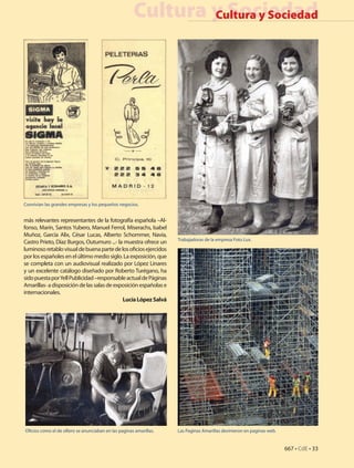 Cultura y Sociedad
                                                               Cultura y Sociedad




Convivian las grandes empresas y los pequeños negocios.


más relevantes representantes de la fotografía española –Al-
fonso, Marín, Santos Yubero, Manuel Ferrol, Miserachs, Isabel
Muñoz, García Alix, César Lucas, Alberto Schommer, Navia,
                                                                     Trabajadoras de la empresa Foto Lux.
Castro Prieto, Díaz Burgos, Outumuro ...- la muestra ofrece un
luminoso retablo visual de buena parte de los oficios ejercidos
por los españoles en el último medio siglo. La exposición, que
se completa con un audiovisual realizado por López Linares
y un excelente catálogo diseñado por Roberto Turégano, ha
sido puesta por Yell Publicidad –responsable actual de Páginas
Amarillas- a disposición de las salas de exposición españolas e
internacionales.
                                            Lucía López Salvá




Oficios como el de sillero se anunciaban en las paginas amarillas.   Las Paginas Amarillas devinieron en paginas web.


                                                                                                                        667 • CdE • 33
                                                                                                                        33 • CdE • 667
 