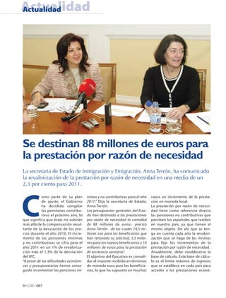 Actualidad
Actualidad




Se destinan 88 millones de euros para
la prestación por razón de necesidad
La secretaria de Estado de Inmigración y Emigración, Anna Terrón, ha comunicado
la revalorización de la prestación por razón de necesidad en una media de un
2,3 por ciento para 2011.




C
            omo parte de su plan        nimas y no contributivas para el año     casos un incremento de la presta-
            de ajuste, el Gobierno      2011.” Dijo la secretaria de Estado,     ción en moneda local.
            ha decidido congelar        Anna Terrón.                             La prestación por razón de necesi-
            las pensiones contribu-     Los presupuestos generales del Esta-     dad tiene como referencia directa
            tivas el próximo año, lo    do han destinado a las prestaciones      las pensiones no contributivas que
que significa que éstas no subirán      por razón de necesidad la cantidad       perciben los españoles que residen
más allá de la compensación resul-      de 88 millones de euros,- precisó        en nuestro país, ya que tienen el
tante de la desviación de los pre-      Anna Terrón- de los cuales 74,5 mi-      mismo objeto. De ahí que se ten-
cios durante el año 2010. El incre-     llones son para los beneficiarios que    ga en cuenta cada año la revalori-
mento de las pensiones mínimas          han renovado su solicitud, 3,5 millo-    zación que se haga de las mismas
y no contributivas se cifra para el     nes para los nuevos beneficiarios y 10   para fijar los incrementos de la
año 2011 en un 1% de revaloriza-        millones de euros para la prestación     prestación por razón de necesidad.
ción más el 1,3% de la desviación       de asistencia sanitaria”.                Anualmente, debe establecerse la
del IPC.                                El objetivo del Ejecutivo es consoli-    base de cálculo. Esta base de cálcu-
“A pesar de las dificultades económi-   dar el importe recibido en términos      lo es el límite máximo de ingresos
cas y presupuestarias hemos conse-      de moneda euro para los beneficia-       que se establece en cada país para
guido incrementar las pensiones mí-     rios, lo que ha supuesto en muchos       acceder a las prestaciones econó-



6 • CdE • 667
 