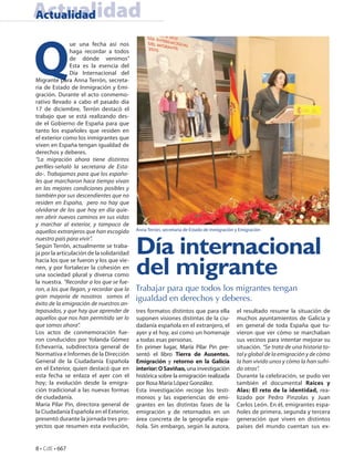 Actualidad
Actualidad



Q
               ue una fecha así nos
               haga recordar a todos
               de dónde venimos”
               Esta es la esencia del
               Día Internacional del
Migrante para Anna Terrón, secreta-
ria de Estado de Inmigración y Emi-
gración. Durante el acto conmemo-
rativo llevado a cabo el pasado día
17 de diciembre, Terrón destacó el
trabajo que se está realizando des-
de el Gobierno de España para que
tanto los españoles que residen en
el exterior como los inmigrantes que
viven en España tengan igualdad de
derechos y deberes.
“La migración ahora tiene distintos
perfiles-señaló la secretaria de Esta-
do-. Trabajamos para que los españo-
les que marcharon hace tiempo vivan
en las mejores condiciones posibles y
también por sus descendientes que no
residen en España, pero no hay que
olvidarse de los que hoy en día quie-
ren abrir nuevos caminos en sus vidas
y marchar al exterior, y tampoco de
aquellos extranjeros que han escogido      Anna Terrón, secretaria de Estado de Inmigración y Emigración



                                           Día internacional
nuestro país para vivir”.
Según Terrón, actualmente se traba-
ja por la articulación de la solidaridad
hacia los que se fueron y los que vie-
nen, y por fortalecer la cohesión en
una sociedad plural y diversa como
la nuestra. “Recordar a los que se fue-
                                           del migrante
ron, a los que llegan, y recordar que la   Trabajar para que todos los migrantes tengan
gran mayoría de nosotros somos el          igualdad en derechos y deberes.
éxito de la emigración de nuestros an-
tepasados, y que hay que aprender de       tres formatos distintos que para ella            el resultado resume la situación de
aquellos que nos han permitido ser lo      suponen visiones distintas de la ciu-            muchos ayuntamientos de Galicia y
que somos ahora”.                          dadanía española en el extranjero, el            en general de toda España que tu-
Los actos de conmemoración fue-            ayer y el hoy, así como un homenaje              vieron que ver cómo se marchaban
ron conducidos por Yolanda Gómez           a todas esas personas.                           sus vecinos para intentar mejorar su
Echevarría, subdirectora general de        En primer lugar, María Pilar Pin pre-            situación. “Se trata de una historia to-
Normativa e Informes de la Dirección       sentó el libro Tierra de Ausentes.               tal y global de la emigración y de cómo
General de la Ciudadanía Española          Emigración y retorno en la Galicia               la han vivido unos y cómo la han sufri-
en el Exterior, quien destacó que en       interior: O Saviñao, una investigación           do otros”.
esta fecha se enlaza el ayer con el        histórica sobre la emigración realizada          Durante la celebración, se pudo ver
hoy; la evolución desde la emigra-         por Rosa María López González.                   también el documental Raíces y
ción tradicional a las nuevas formas       Esta investigación recoge los testi-             Alas: El reto de la identidad, rea-
de ciudadanía.                             monios y las experiencias de emi-                lizado por Pedro Pinzolas y Juan
María Pilar Pin, directora general de      grantes en las distintas fases de la             Carlos León. En él, emigrantes espa-
la Ciudadanía Española en el Exterior,     emigración y de retornados en un                 ñoles de primera, segunda y tercera
presentó durante la jornada tres pro-      área concreta de la geografía espa-              generación que viven en distintos
yectos que resumen esta evolución,         ñola. Sin embargo, según la autora,              países del mundo cuentan sus ex-


8 • CdE • 667
 