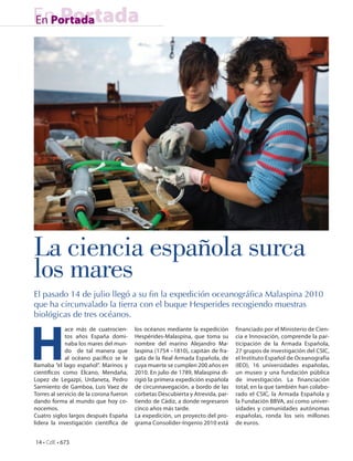 En Portada
En Portada




La ciencia española surca
los mares
El pasado 14 de julio llegó a su fin la expedición oceanográfica Malaspina 2010
que ha circunvalado la tierra con el buque Hesperides recogiendo muestras
biológicas de tres océanos.




H
             ace más de cuatrocien-      los océanos mediante la expedición      financiado por el Ministerio de Cien-
             tos años España domi-       Hespérides-Malaspina, que toma su       cia e Innovación, comprende la par-
             naba los mares del mun-     nombre del marino Alejandro Ma-         ticipación de la Armada Española,
             do de tal manera que        laspina (1754 –1810), capitán de fra-   27 grupos de investigación del CSIC,
             al océano pacífico se le    gata de la Real Armada Española, de     el Instituto Español de Oceanografía
llamaba “el lago español”. Marinos y     cuya muerte se cumplen 200 años en      (IEO), 16 universidades españolas,
científicos como Elcano, Mendaña,        2010. En julio de 1789, Malaspina di-   un museo y una fundación pública
Lopez de Legazpi, Urdaneta, Pedro        rigió la primera expedición española    de investigación. La financiación
Sarmiento de Gamboa, Luis Vaez de        de circunnavegación, a bordo de las     total, en la que también han colabo-
Torres al servicio de la corona fueron   corbetas Descubierta y Atrevida, par-   rado el CSIC, la Armada Española y
dando forma al mundo que hoy co-         tiendo de Cádiz, a donde regresaron     la Fundación BBVA, así como univer-
nocemos.                                 cinco años más tarde.                   sidades y comunidades autónomas
Cuatro siglos largos después España      La expedición, un proyecto del pro-     españolas, ronda los seis millones
lidera la investigación científica de    grama Consolider-Ingenio 2010 está      de euros.


14 • CdE • 673
 