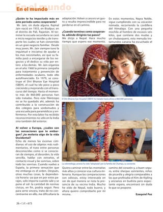 En el mundo
En el mundo
¿Quién te ha impactado más en            adaptación. Volver a casa es un gus-               En estos momentos, Nayra Noble,
este período como cooperante?            to y resulta imprescindible para no                sigue cumpliendo con su vocación
 Mr. Jain, sin duda alguna. Rajmal       perderse en el camino.                             nómada, recorriendo la cordillera
Jain nació en 1933, en Bisalpur, en                                                         del Himalaya. Con una pequeña
el distrito de Pali, Rajastán. Al ter-   ¿Cuando termines como cooperan-                    mochila al hombro de escasos seis
minar la escuela secundaria se casó      te, adónde dirigirás tus pasos?                    kilos, que contiene dos mudas y
e inicio negocios textiles y de trans-   Me dirijo a Nepal. Hace mucho                      un chubasquero, esta menuda tro-
porte los cuales se han convertido       tiempo que espero ese momento.                     tamundos canaria ha escuchado el
en un gran negocio familiar. Desde
muy joven, Mr. Jain siempre tuvo la
inquietud e iniciativa de ayudar a
los mas necesitados, así que su fa-
milia pasó a encargarse de los ne-
gocios y él dedico su vida por en-
tero a los demás. Mr. Jain organiza
en el año 1968 la primera campaña
para tratamiento y prevención de
enfermedades oculares, todo ello
autofinanciado. En 1979, se cons-
truye el Shri Bhairav Eye Hospital
(SBEH), el cual ha ido poco a poco
creciendo y mejorando con el trans-
curso del tiempo. Hasta el momen-
to más de 860.000 personas han
sido tratadas. Pero este filántropo      El Shri Bhairav Eye Hospital (SBEH) ha tratado hasta ahora a 860.000 personas.
no se ha quedado ahí, además ha
contribuido a la construcción de
dos colegios para sordomudos y
una escuela para paramédicos y en-
fermeros. Por esta labor ha recibido
reconocimientos no sólo en la India
sino también del exterior.

Al volver a Europa, ¿cuáles son
las sensaciones que te embar-
gan? ¿te molesta algo de la vida
Occidental?
Echo de menos las escenas coti-
dianas: el uso de objetos más rudi-
mentarios, el trato entre personas
desconocidas como si se conocie-
ran de siempre, el desorden, la vida
sencilla, hablar con extraños, el
contacto visual y las sonrisas, sobre
todo las sonrisas. Cuando vuelvo a       La odontóloga canaria ha sido “adoptada” por la familia de Champa, su asistente.
España, la primera sensación que         Quiero caminar entre las montañas                  camino del corazón y, a buen segu-
me embarga es el orden. Después,         más altas y conocer esa cultura mi-                ro, entre sherpas sonrientes, niños
otras muchas cosas, la dependen-         lenaria. Aunque las comparaciones                  de picardía y alegría comparables a
cia horaria -ya que en por estos pa-     son odiosas, estoy interesada en                   las que profesaba el Kim de Kipling
rajes, solo importa cuando sale y se     ver de qué manera se nota la pre-                  y ancianos en budista pero expec-
pone el sol- la cantidad de normas       sencia de su vecina India. Mucho                   tante espera, encontrará sin duda
cívicas, en fin, podría seguir. Pero     he oído de Nepal, todo bueno, y                    lo que se propone.
para serte sincera, trato de no con-     ahora quiero comprobarlo por mí
centrarme en ello, me dificultaría la    misma.                                                                             Ezequiel Paz


26 • CdE • 673
 