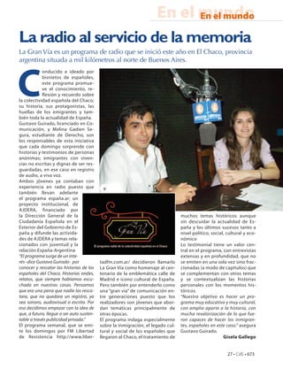 En el mundo
                                                                            En el mundo

La radio al servicio de la memoria
La Gran Vía es un programa de radio que se inició este año en El Chaco, provincia
argentina situada a mil kilómetros al norte de Buenos Aires.




C
            onducido e ideado por
            bisnietos de españoles,
            este programa promue-
            ve el conocimiento, re-
            flexión y recuerdo sobre
la colectividad española del Chaco;
su historia, sus protagonistas, las
huellas de los emigrantes y tam-
bién toda la actualidad de España.
Gustavo Guirado, licenciado en Co-
municación, y Melina Gadien Se-
gura, estudiante de Derecho, son
los responsables de esta iniciativa
que cada domingo sorprende con
historias y testimonios de personas
anónimas; emigrantes con viven-
cias no escritas y dignas de ser res-
guardadas, en ese caso en registro
de audio, a viva voz.
Ambos jóvenes ya contaban con
experiencia en radio puesto que
también llevan adelante
el programa españa.ar; un
proyecto institucional, de
AJDERA, financiado por
la Dirección General de la                                                        muchos temas históricos aunque
Ciudadanía Española en el                                                         sin descuidar la actualidad de Es-
Exterior del Gobierno de Es-                                                      paña y los últimos sucesos tanto a
paña y difunde las activida-                                                      nivel político, social, cultural y eco-
des de AJDERA y temas rela-                                                       nómico
cionados con juventud y la                                                        Lo testimonial tiene un valor cen-
relación España-Argentina                                                         tral en el programa, con entrevistas
“El programa surge de un inte-                                                    extensas y en profundidad, que no
rés–dice Gustavo Guirado- por              tadfm.com.ar/ decidieron llamarlo      se emiten en una sola vez sino frac-
conocer y rescatar las historias de los    La Gran Vía como homenaje al cen-      cionadas (a modo de capítulos) que
españoles del Chaco. Historias orales,     tenario de la emblemática calle de     se complementan con otros temas
relatos, que siempre habíamos escu-        Madrid e icono cultural de España.     y se contextualizan las historias
chado en nuestras casas. Pensamos          Pero también por entenderlo como       personales con los momentos his-
que era una pena que nadie las resca-      una “gran vía” de comunicación en-     tóricos.
tara, que no quedara un registro, ya       tre generaciones puesto que los        “Nuestro objetivo es hacer un pro-
sea sonoro, audiovisual o escrito. Por     realizadores son jóvenes que abor-     grama muy educativo y muy cultural,
eso decidimos empezar con la idea de       dan temáticas principalmente de        con amplio aporte a la historia, con
que, a futuro, llegue a ser auto susten-   otras épocas.                          mucha revalorización de lo que fue-
table a través publicidad privada.”        El programa indaga especialmente       ron capaces de hacer los inmigran-
El programa semanal, que se emi-           sobre la inmigración, el legado cul-   tes, españoles en este caso.” asegura
te los domingos por FM Libertad            tural y social de los españoles que    Gustavo Guirado.
de Resistencia http://www.liber-           llegaron al Chaco, el tratamiento de                         Gisela Gallego


                                                                                                          27 • CdE • 673
 