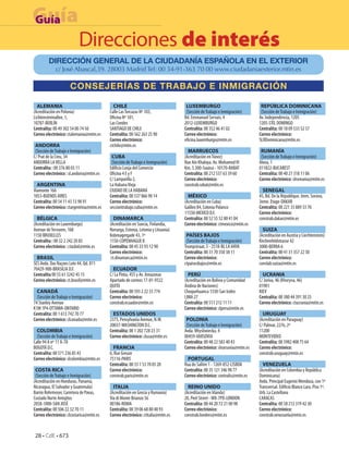 Guía
Guía
                           Direcciones de interés
         DIRECCIÓN GENERAL DE LA CIUDADANÍA ESPAÑOLA EN EL EXTERIOR
             c/ José Abascal,39. 28003 Madrid Tel: 00 34-91-363 70 00 www.ciudadaniaexterior.mtin.es

                     CONSEJERÍAS DE TRABAJO E INMIGRACIÓN

  ALEMANIA                                  CHILE                                  LUXEMBURGO                               REPÚBLICA DOMINICANA
(Acreditación en Polonia)                 Calle Las Torcazas Nº 103,               (Sección de Trabajo e Inmigración)       (Sección de Trabajo e Inmigración)
Lichtenstreinallee, 1,                    Oficina Nº 101,                         Bd. Emmanuel Servais, 4                  Av. Independencia, 1205
10787-BERLÍN                              Las Condes                              2012-LUXEMBURGO                          1205-STO. DOMINGO
Centralita: 00 49 302 54 00 74 50         SANTIAGO DE CHILE                       Centralita: 00 352 46 41 02              Centralita: 00 18 09 533 52 57
Correo electrónico: ctalemania@mtin.es    Centralita: 00 562 263 25 90            Correo electrónico:                      Correo electrónico:
                                          Correo electrónico:                     oficina.luxemburgo@mtin.es               SLRDominicana@mtin.es
 ANDORRA                                  ctchile@mtin.es
 (Sección de Trabajo e Inmigración)                                                 MARRUECOS                               RUMANÍA
C/ Prat de la Creu, 34                     CUBA                                   (Acreditación en Túnez)                   (Sección de Trabajo e Inmigración)
ANDORRA LA VELLA                           (Sección de Trabajo e Inmigración)     Rue Aïn Khaloya. Av. Mohamed VI          Aleea, 1
Centralita : 00 376 80 03 11              Edificio Lonja del Comercio             Km. 5.300-Souissi - 10170-RABAT          011822-BUCAREST
Correo electrónico : sl.andorra@mtin.es   Oficina 4 E y F                         Centralita: 00 212 537 63 39 60          Centralita: 00 40 21 318 11 06
                                          C/ Lamparilla 2,                        Correo electrónico:                      Correo electrónico: slrumania@mtin.es
  ARGENTINA                               La Habana Vieja                         constrab.rabat@mtin.es
Viamonte 166                              CIUDAD DE LA HABANA                                                                SENEGAL
1053-BUENOS AIRES                         Centralita: 00 537 866 90 14              MÉXICO                                 45, Bd. De la République. Imm. Sorano,
Centralita: 00 54 11 43 13 98 91          Correo electrónico:                     (Acreditación en Cuba)                   3eme. Etage-DAKAR
Correo electrónico: ctargentina@mtin.es   secciontrabajo.cuba@mtin.es             Galileo 84, Colonia Polanco              Centralita: 00 221 33 889 33 70
                                                                                  11550-MEXICO D.F.                        Correo electrónico:
  BÉLGICA                                    DINAMARCA                            Centralita: 00 52 55 52 80 41 04         constrab.dakar@mtin.es
(Acreditación en Luxemburgo)              (Acreditación en Suecia, Finlandia,     Correo electrónico: ctmexico@mtin.es
Avenue de Tervuren, 168                   Noruega, Estonia, Letonia y Lituania)                                              SUIZA
1150 BRUXELLES                            Kobmagergade 43, 1º                      PAÍSES BAJOS                            (Acreditación en Austria y Liechtenstein)
Centralita : 00 32 2 242 20 85            1150-COPENHAGUE K                        (Sección de Trabajo e Inmigración)      Kirchenfeldstrasse 42
Correo electrónico : ctasbxl@mtin.es      Centralita: 00 45 33 93 12 90           Trompstraat, 5 - 2518-BL LA HAYA         3000-BERNA 6
                                          Correo electrónico:                     Centralita: 00 31 70 350 38 11           Centralita: 00 41 31 357 22 50
  BRASIL                                   ct.dinamarca@mtin.es                   Correo electrónico:                      Correo electrónico:
SES Avda. Das Naçoes Lote 44, Qd. 811                                             ctpaisesbajos@mtin.es                    conslab.suiza@mtin.es
70429-900-BRASILIA D.F.                     ECUADOR
Centralita 00 55 61 3242 45 15            C/ La Pinta, 455 y Av. Amazonas           PERÚ                                     UCRANIA
Correo electrónico: ct.brasil@mtin.es     Apartado de correos 17-01-9322          (Acreditación en Bolivia y Comunidad     C/ Joriva, 46 (Khoryva, 46)
                                          QUITO                                   Andina de Naciones)                      01901
  CANADÁ                                  Centralita: 00 593 2 22 33 774          Choquehuanca 1330-San Isidro             KIEV
  (Sección de Trabajo e Inmigración)      Correo electrónico:                     LIMA 27                                  Centralita: 00 380 44 391 30 25
74 Stanley Avenue                         constrab.ecuador@mtin.es                Centralita: 00 511 212 11 11             Correo electrónico: ctucrania@mtin.es
K1M 1P4-OTTAWA-ONTARIO                                                            Correo electrónico: clperu@mtin.es
Centralita: 00 1 613 742 70 77              ESTADOS UNIDOS                                                                   URUGUAY
Correo electrónico: clcanada@mtin.es      2375, Pensylvania Avenue, N.W.           POLONIA                                 (Acreditación en Paraguay)
                                          20037-WASHINGTON D.C.                    (Sección de Trabajo e Inmigración)      C/ Palmar, 2276, 2º
  COLOMBIA                                Centralita: 00 1 202 728 23 31          Avda. Mtysliwiecka, 4                    11200
  (Sección de Trabajo e Inmigración)      Correo electrónico: clusa@mtin.es       00459-VARSOVIA                           MONTEVIDEO
Calle 94 A nº 11 A-70                                                             Centralita: 00 48 22 583 40 43           Centralita: 00 5982 408 75 64
BOGOTÁ D.C.                                 FRANCIA                               Correo electrónico: slvarsovia@mtin.es   Correo electrónico:
Centralita: 00 571 236 85 43              6, Rue Greuze                                                                    constrab.uruguay@mtin.es
Correo electrónico: slcolombia@mtin.es    75116-PARIS                               PORTUGAL
                                          Centralita: 00 33 1 53 70 05 20         Rua do Salitre 1 - 1269-052-LISBOA         VENEZUELA
 COSTA RICA                               Correo electrónico:                     Centralita: 00 35 121 346 98 77          (Acreditación en Colombia y República
 (Sección de Trabajo e Inmigración)       constrab.paris@mtin.es                  Correo electrónico: contralis@mtin.es    Dominicana)
(Acreditación en Honduras, Panamá,                                                                                         Avda. Principal Eugenio Mendoza, con 1ª
Nicaragua, El Salvador y Guatemala)         ITALIA                                  REINO UNIDO                            Transversal. Edificio Blanco Lara. Piso 1º.
Barrio Rohrmoser, Carretera de Pavas,     (Acreditación en Grecia y Rumanía)      (Acreditación en Irlanda)                Urb. La Castellana
Costado Norte Antojitos                   Vía di Monte Brianzo 56                 20, Peel Street - W8-7PD-LONDON          CARACAS
2058-1000-SAN JOSÉ                        00186-ROMA                              Centralita: 00 44 20 72 21 00 98         Centralita: 00 58 212 319 42 30
Centralita: 00 506 22 32 70 11            Centralita: 00 39 06 68 80 48 93        Correo electrónico:                      Correo electrónico:
Correo electrónico: clcostarica@mtin.es   Correo electrónico: ctitalia@mtin.es    constrab.londres@mtin.es                 constrab.venezuela@mtin.es


 28 • CdE • 673
 