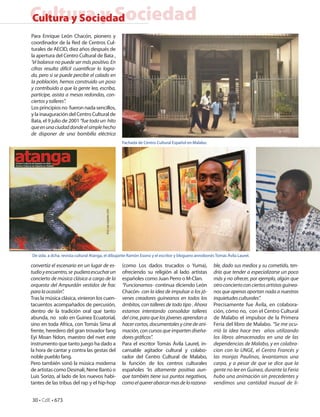 Cultura y Sociedad
Cultura y Sociedad
Para Enrique León Chacón, pionero y
coordinador de la Red de Centros Cul-
turales de AECID, diez años después de
la apertura del Centro Cultural de Bata ,
“el balance no puede ser más positivo. En
cifras resulta difícil cuantificar lo logra-
do, pero si se puede percibir el calado en
la población, hemos construido un poso
y contribuido a que la gente lea, escriba,
participe, asista a mesas redondas, con-
ciertos y talleres”.
Los principios no fueron nada sencillos,
y la inauguración del Centro Cultural de
Bata, el 9 julio de 2001 “fue todo un hito
que en una ciudad donde el simple hecho
de disponer de una bombilla eléctrica
                                                  Fachada de Centro Cultural Español en Malabo.




De izda. a dcha. revista cultural Atanga, el dibujante Ramón Esono y el escritor y bloguero annobonés Tomás Ávila Laurel.

convertía el escenario en un lugar de es-         (como Los dados trucados o Yuma),                  ble, dado sus medios y su cometido, ten-
tudio y encuentro, se pudiera escuchar un         ofreciendo su religión al lado artistas            dría que tender a especializarse un poco
concierto de música clásica a cargo de la         españoles como Juan Perro o M-Clan.                más y no ofrecer, por ejemplo, algún que
orquesta del Ampurdán vestidos de frac            “Funcionamos- continua diciendo León               otro concierto con ciertos artistas guinea-
para la ocasión”.                                 Chacón- con la idea de impulsar a los jó-          nos que apenas aportan nada a nuestras
Tras la música clásica, vinieron los cuen-        venes creadores guineanos en todos los             inquietudes culturales”.
tacuentos acompañados de percusión,               ámbitos, con talleres de todo tipo . Ahora         Precisamente fue Ávila, en colabora-
dentro de la tradición oral que tanto             estamos intentando consolidar talleres             ción, cómo no, con el Centro Cultural
abunda, no solo en Guinea Ecuatorial,             del cine, para que los jóvenes aprendan a          de Malabo el impulsor de la Primera
sino en toda Africa, con Tomás Sima al            hacer cortos, documentales y cine de ani-          Feria del libro de Malabo. “Se me ocu-
frente, heredero del gran trovador fang           mación, con cursos que imparten diseña-            rrió la idea hace tres años utilizando
Eyi Moan Ndon, maestro del nvet este              dores gráficos”.                                   los libros almacenados en una de las
instrumento que tanto juego ha dado a             Para el escritor Tomás Ávila Laurel, in-           dependencias de Malabo, y en colabra-
la hora de cantar y contra las gestas del         cansable agitador cultural y colabo-               cion con la UNGE, el Centro Francés y
noble pueblo fang.                                rador del Centro Cultural de Malabo,               las monjas Paulinas, levantamos una
Pero también sonó la música moderna               la función de los centros culturales               carpa, y a pesar de que se dice que la
de artistas como Desmali, Nene Bantú o            españoles “es altamente positiva aun-              gente no lee en Guinea, durante la Feria
Luis Sorizo, al lado de los nuevos habi-          que también tiene sus puntos negativos,            hubo una animación sin precedentes y
tantes de las tribus del rap y el hip-hop         como el querer abarcar mas de lo razona-           vendimos una cantidad inusual de li-


30 • CdE • 673
 