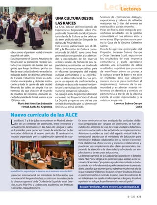 Lectores
                                                                                                           Lectores
                                                                                                   Sesiones de conferencias, diálogos,
                                                   UNA CULTURA DESDE                               exposiciones y talleres de reflexión
                                                   LAS RAICES                                      matizaron los 3 días del evento en
                                                   La 12va. edición del Intercambio de             este bucólico paraje pinareño.
                                                   Experiencias Regionales sobre Pro-              Pinar del Río ha sido testigo de pro-
                                                   yectos de Desarrollo Local y Comuni-            vechosos resultados en la gestión
                                                   tario desde la Cultura se ha celebra-           comunitaria en los últimos años y
                                                   do en el poblado de San Diego de los            entre estos 10 proyectos se encuen-
                                                   Baños, de Pinar del Río.                        tra la Casa de la Décima Celestino
                                                   Este evento, patrocinado por el CIE-            García.
                                                   RIC y la Dirección de Cultura comu-             Dos de los gestores principales del
obras como el panteón social, el mesón             nitaria de la UNEAC tuvo como fines             Proyecto, Lorenzo Suárez Crespo
español y el salón.                                primordiales responder a las deman-             y Oscar Santana Scull, expusieron
Estuvo presente el Centro Asturiano de             das y necesidades de los diversos               los resultados de esta impronta
Rosario con su presidente Horacio Cas-             actores locales de fortalecer sus ca-           comunitaria y pudo apreciarse
taño y su conjunto de danzas con sus               pacidades y confrontar sus modos de             además una exposición de estos
gaitas, que luego desfilaron por las ca-           hacer, de saberes y expectativas para           resultados, aspectos que pusieron
lles de esta ciudad bailando en todas las          el eficiente desempeño del trabajo              de manifiesto cómo se proyecta
esquinas bailes de distintas provincias            cultural comunitario y su contribu-             la cultura desde la base y no solo
de España. Estuvieron todas las auto-              ción al desarrollo local, lo cual pro-          se revitaliza, sino que adquiere
ridades municipales y distintas institu-           picia un espacio de confrontación y             nuevos matices para contribuir al
ciones y toda la gente de esta ciudad              diálogo en busca de nuevos horizon-             mejoramiento humano de la co-
llenando las calles de alegría. Fue un             tes en la revitalización y desarrollo de        munidad y establecer nuevos re-
hermoso día que vivirá en el recuerdo              nuestros proyectos culturales.                  ferentes de identidad y sentido de
de muchos de nosotros. Adelante so-                Se escogió en la Región Occidental el           pertenencia a través de la décima
ciedad española de firmat, vamos a por             escenario del Proyecto Socio Cultural           escrita, el verso improvisado, y la
100 años más...                                    La Cucaña ya que es uno de los que              música campesina.
        María Inés Anes San Sebastián              se han distinguido por su dimensión                          Lorenzo Suárez Crespo
            Firmat, Santa Fé, Argentina            referencial en tal sentido.                                                     Cuba


Nuevo currículo de las ALCE
L  os días 6, 7 y 8 de julio se reunieron en Madrid alrede-
   dor de un centenar de profesores, entre veteranos y
actualmente destinados en las Aulas de Lengua y Cultu-
                                                                           En este seminario se han analizado las unidades didác-
                                                                           ticas preparadas por grupos de profesores, se han dis-
                                                                           cutidos los criterios de uso de estas unidades didácticas,
ra Españolas, para poner en común la adaptación de las                     así como su formato o las actividades complementarias.
unidades didácticas al nuevo currículo. El seminario ha                    Asimismo también se trató del espacio virtual Aula In-
estado organizado por la subdirección general de coo-                      ternacional creado por el ministerio de Educación para
                                                                           fomentar el trabajo colaborativo en su red en el exterior.
                                                                           Esta plataforma ofrece cursos y espacios colaborativos y
                                                                           puede ser un complemento a las clases presenciales, me-
                                                                           jorando la atención a la diversidad y ofreciendo un am-
                                                                           plio abanico de recursos educativos.
                                                                           La directora general de la Ciudadanía Española en el Exterior,
                                                                           María Pilar Pin se dirigió a los profesores que asistían a este se-
                                                                           minario diciéndoles. “yo quisiera agradecerles a ustedes su traba-
                                                                           jo, ustedes son lo fundamental; aquellos que están en la presencia
                                                                           diaria, aquellos que asumen que su trabajo va mucho más allá de
María Pilar Pin, segunda por la derecha, en el seminario sobre las ALCE.   lo que es explicar el idioma o lo que es conocer la cultura, de lo que
peración internacional del ministerio de Educación, que                    es poner en marcha el currículo, lo que es poner los exámenes. Es
encabeza Mª Ángeles Muñoz y contó con la asistencia de                     un trabajo que nos ayuda a todos a poner la lengua y la cultura
la directora general de la Ciudadanía Española en el Exte-                 españolas en su lugar, lo que llamamos la marca España”.
rior, María Pilar Pin, y la directora académica del Instituto
Cervantes, Raquel Romero.                                                   Buscan Familiares, ahora en www.cartadeespaña.es


                                                                                                                                 5 • CdE • 673
 