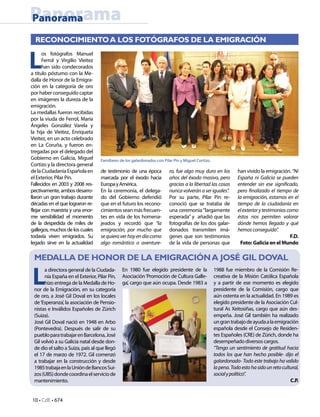 10 • CdE • 674
PanoramaPanorama
L
os fotógrafos Manuel
Ferrol y Virgilio Vieitez
han sido condecorados
a título póstumo con la Me-
dalla de Honor de la Emigra-
ción en la categoría de oro
por haber conseguido captar
en imágenes la dureza de la
emigración.
La medallas fueron recibidas
por la viuda de Ferrol, María
Ángeles González Varela y
la hija de Vieitez, Enriqueta
Vieitez, en un acto celebrado
en La Coruña, y fueron en-
tregadas por el delegado del
Gobierno en Galicia, Miguel
Cortizo y la directora general
delaCiudadaníaEspañolaen
el Exterior, Pilar Pin.
Fallecidos en 2003 y 2008 res-
pectivamente, ambos desarro-
llaron un gran trabajo durante
décadas en el que lograron re-
flejar con maestría y una enor-
me sensibilidad el momento
de la despedida de miles de
gallegos, muchos de los cuales
todavía viven emigrados. Su
legado sirve en la actualidad
de testimonio de una época
marcada por el éxodo hacia
EuropayAmérica.
En la ceremonia, el delega-
do del Gobierno defendió
que en el futuro los recono-
cimientosseanmásfrecuen-
tes en vida de los homena-
jeados y recordó que “la
emigración, por mucho que
sequieraverhoyendíacomo
algo romántico o aventure-
ro, fue algo muy duro en los
años del éxodo masivo, pero
gracias a la libertad las cosas
nuncavolveránaseriguales”.
Por su parte, Pilar Pin re-
conoció que se trataba de
una ceremonia “largamente
esperada” y añadió que las
fotografías de los dos galar-
donados transmiten imá-
genes que son testimonios
de la vida de personas que
MEDALLA DE HONOR DE LA EMIGRACIÓNA JOSÉ GIL DOVAL
L
a directora general de la Ciudada-
nía España en el Exterior, Pilar Pin,
hizo entrega de la Medalla de Ho-
nor de la Emigración, en su categoría
de oro, a José Gil Doval en los locales
de‘Esperanza’, la asociación de Pensio-
nistas e Inválidos Españoles de Zürich
(Suiza).
José Gil Doval nació en 1948 en Arbo
(Pontevedra). Después de salir de su
puebloparatrabajarenBarcelona,José
Gil volvió a su Galicia natal desde don-
de dio el salto a Suiza, país al que llegó
el 17 de marzo de 1972. Gil comenzó
a trabajar en la construcción y desde
1985trabajaenlaUnióndeBancosSui-
zos(UBS)dondecoordinaelserviciode
mantenimiento.
han vivido la emigración. “Ni
España ni Galicia se pueden
entender sin ese significado,
pero finalizado el tiempo de
la emigración, estamos en el
tiempo de la ciudadanía en
elexteriorytestimonioscomo
éstos nos permiten valorar
dónde hemos llegado y qué
hemosconseguido”.
F.D.
Foto: Galicia en el Mundo
En 1980 fue elegido presidente de la
Asociación‘Promoción de Cultura Galle-
ga’, cargo que aún ocupa. Desde 1983 a
Familiares de los galardonados con Pilar Pin y Miguel Cortizo.
RECONOCIMIENTOA LOS FOTÓGRAFOS DE LA EMIGRACIÓN
1988 fue miembro de la Comisión Re-
creativa de la Misión Católica Española
y a partir de ese momento es elegido
presidente de la Comisión, cargo que
aún ostenta en la actualidad. En 1989 es
elegido presidente de la Asociación Cul-
tural As Xeitosiñas, cargo que aún des-
empeña. José Gil también ha realizado
ungrantrabajodeayudaalaemigración
española desde el Consejo de Residen-
tes Españoles (CRE) de Zürich, donde ha
desempeñado diversos cargos.
“Tengo un sentimiento de gratitud hacia
todos los que han hecho posible- dijo el
galardonado- Todo este trabajo ha valido
lapena.Todoestohasidounretocultural,
socialypolítico”.
C.P.
 