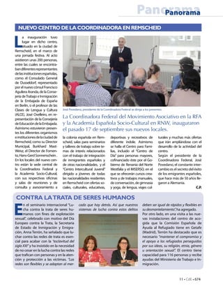 11 • CdE • 674
PanoramaPanorama
CONTRA LATRATA DE SERES HUMANOS
E
n el seminario internacional “Lu-
cha contra la trata de seres hu-
manos con fines de explotación
sexual”, celebrado con motivo del Día
Europeo contra la Trata, la Secretaria
de Estado de Inmigración y Emigra-
ción, Anna Terrón, ha señalado que lu-
char contra las redes de trata es esen-
cial para acabar con la “esclavitud del
siglo XXI” y ha insistido en la necesidad
de no cesar en la lucha contra las redes
que trafican con personas y en la aten-
ción y protección a las víctimas. “Las
redes son flexibles y se adaptan al mer-
L
a inauguración tuvo
lugar en dicho centro,
situado en la ciudad de
Remscheid, en el marco de
una jornada festiva. Al acto
asistieron unas 200 personas,
entre las cuales se encontra-
bandiferentesrepresentantes
delasinstitucionesespañolas,
como el Consulado General
de Dusseldorf, representado
porelnuevocónsulFrancisco
Aguilera Aranda, de la Conse-
jería deTrabajo e Inmigración
de la Embajada de España
en Berlín, o el profesor de las
Clases de Lengua y Cultura
(ALCE), José Ovelleiro, en re-
presentación de la Consejería
deEducacióndelaEmbajada.
Asimismo estuvieron presen-
tes los diferentes organismos
einstitucionesdelaciudadde
Remscheid, como su Director
Municipal, Burkhard Mast-
Weisz, el Director de Fomen-
to,Hans-GerdSonnenschein.
En los locales del nuevo cen-
tro están la sede central de
la Coordinadora Federal y
la Academia Socio-Cultural,
con sus respectivas oficinas
y salas de reuniones y de
consulta y asesoramiento a
turales y muchas más ofertas
que irán ampliándose con el
desarrollo de la actividad del
centro.
Según el presidente de la
Coordinadora Federal, José
Povedano, el constante inter-
cambio es el secreto del éxito
de los emigrantes españoles,
que hace más de 50 años lle-
garon a Alemania.
C.P.
José Povedano, presidente de la Coordinadora Federal se dirige a los presentes.
la colonia española en Rem-
scheid, salas para seminarios
y talleres de trabajo sobre te-
mas de interés relacionados
con el trabajo de integración
de inmigrantes españoles y
de otras nacionalidades, y el
“Centro Intercultural Juvenil”
dirigido a jóvenes de todas
las nacionalidades residentes
en Remscheid con ofertas so-
ciales, culturales, educativas,
deportivas y recreativos de
diferente índole. Asimismo
se halla el Centro para Fami-
lias, incluido el “Centro de
Día” para personas mayores,
cofinanciado éste por el Go-
bierno de Renania del Norte
Westfalia y el IMSERSO, en el
que se ofrecerán cursos crea-
tivos y de trabajos manuales,
deconversación,degimnasia
y yoga, de lengua, viajes cul-
NUEVO CENTRO DE LA COORDINADORA EN REMSCHEID
La Coordinadora Federal del Movimiento Asociativo en la RFA
y la Academia Española Socio-Cultural en RNW, inauguraron
el pasado 17 de septiembre sus nuevos locales.
deben ser igual de rápidos y flexibles en
su desmantelamiento”, ha agregado.
Por otro lado, en una visita a las nue-
vas instalaciones del centro de aco-
gida que la Comisión Española de
Ayuda al Refugiado tiene en Getafe
(Madrid), Terrón ha destacado que es
necesario “mantener el compromiso y
el apoyo a los refugiados perseguidos
por sus ideas, su religión, etnia, género
u orientación sexual”. El centro tiene
capacidad para 116 personas y recibe
ayudas del Ministerio de Trabajo e In-
migración.
cado que hay detrás. Así que nuestros
sistemas de lucha contra estos delitos
 