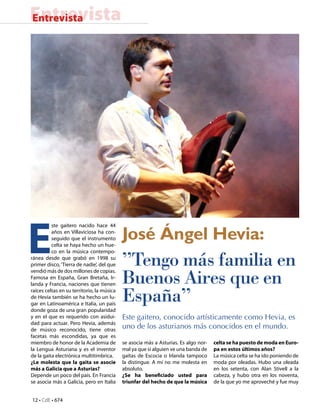 12 • CdE • 674
EntrevistaEntrevista
José Ángel Hevia:
”Tengo más familia en
Buenos Aires que en
España”
Este gaitero, conocido artísticamente como Hevia, es
uno de los asturianos más conocidos en el mundo.
E
ste gaitero nacido hace 44
años en Villaviciosa ha con-
seguido que el instrumento
celta se haya hecho un hue-
co en la música contempo-
ránea desde que grabó en 1998 su
primer disco, ‘Tierra de nadie’, del que
vendió más de dos millones de copias.
Famosa en España, Gran Bretaña, Ir-
landa y Francia, naciones que tienen
raíces celtas en su territorio, la música
de Hevia también se ha hecho un lu-
gar en Latinoamérica e Italia, un país
donde goza de una gran popularidad
y en el que es requerido con asidui-
dad para actuar. Pero Hevia, además
de músico reconocido, tiene otras
facetas más escondidas, ya que es
miembro de honor de la Academia de
la Lengua Asturiana y es el inventor
de la gaita electrónica multitímbrica.
¿Le molesta que la gaita se asocie
más a Galicia que a Asturias?
Depende un poco del país. En Francia
se asocia más a Galicia, pero en Italia
se asocia más a Asturias. Es algo nor-
mal ya que si alguien ve una banda de
gaitas de Escocia o Irlanda tampoco
la distingue. A mí no me molesta en
absoluto.
¿Se ha beneficiado usted para
triunfar del hecho de que la música
celta se ha puesto de moda en Euro-
pa en estos últimos años?
La música celta se ha ido poniendo de
moda por oleadas. Hubo una oleada
en los setenta, con Alan Stivell a la
cabeza, y hubo otra en los noventa,
de la que yo me aproveché y fue muy
 