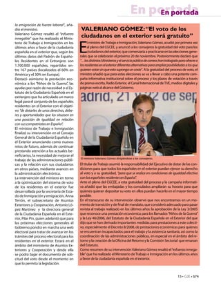 15 • CdE • 674
En portadaEn portada
la emigración de fuerza laboral”, aña-
dió el ministro.
Valeriano Gómez resaltó el “esfuerzo
innegable” que ha realizado el Minis-
terio de Trabajo e Inmigración en los
últimos años a favor de la ciudadanía
española en el exterior que, según los
últimos datos del Padrón de Españo-
les Residentes en el Extranjero son
1.700.000 españoles, repartidos en-
tre 167 países (localizados el 60% en
América y el 30% en Europa).
Destacó asimismo la prestación eco-
nómica a los “Niños de la Guerra”, las
ayudas por razón de necesidad o el Es-
tatuto de la Ciudadanía Española en el
extranjero que ha articulado un marco
legal para el conjunto de los españoles
residentes en el Exterior con el objeti-
vo “de dotarles de unos derechos, debe-
res y oportunidades que los situasen en
una posición de igualdad en relación
con sus compatriotas en España”.
El ministro de Trabajo e Inmigración
finalizó su intervención en el Consejo
General de la Ciudadanía Española en
el Exterior anunciando como nuevos
retos de futuro, además de continuar
prestando atención a los actuales be-
neficiarios, la necesidad de mejorar el
trabajo de las administraciones públi-
cas y la relación con sus ciudadanos
en otros países, mediante avances en
la administración electrónica.
La intervención del ministro en torno
a la optimización del sistema de voto
de los residentes en el exterior fue
desarrrollada por la secretaria de Esta-
do de Inmigración y emigración, Anna
Terrón, el subsecretario de Asuntos
Exteriores y Cooperación, Antonio Ló-
pez Martínez y la directora general
de la Ciudadanía Española en el Exte-
rior, Pilar Pin, quien adelantó que para
las próximas elecciones generales el
Gobierno pondrá en marcha una web
electoral para tratar de avanzar en los
trámites del proceso electoral para los
residentes en el exterior. Estará en el
ámbito del ministerio de Asuntos Ex-
teriores y Cooperación y desde ella
se podrá bajar el documento de soli-
citud del voto desde el momento en
que lo permita la legislación.
VALERIANO GÓMEZ:“El voto de los
ciudadanos en el exterior será gratuito”
E
l ministro deTrabajo e Inmigración,Valeriano Gómez, acudió por primera vez
al pleno del CGCEE, y anunció a los consejeros la gratuidad del voto para los
ciudadanosdelexterior,quecomenzaríaapracticarseenlaseleccionesgene-
rales que se celebrarán el próximo 20 de noviembre. Posteriormente declaró que
“…losdistintosMinisteriosyelserviciopúblicodecorreoshantrabajadoparaofrecera
losresidentesenelexteriordiferentesalternativasparaampliarposibilidadesalosque
quieranvotarsinqueestosupongauncoste”. A la gratuidad del proceso de voto, el
ministro añadió que para estas elecciones se va a llevar a cabo una potente cam-
paña informativa institucional sobre el proceso y los plazos de votación a través
de prensa escrita, Radio Exterior, el Canal Internacional deTVE, medios digitales y
páginas web al alcance del Gobierno.
El titular deTrabajo asumió la responsabilidad del Ejecutivo de dotar de las con-
diciones para que todos los españoles en el exterior puedan ejercer su derecho
al voto y a su gratuidad, “para que se realice en condiciones de igualdad efectiva
conlosespañolesresidentesenEspaña”.
Ante el pleno del CGCEE, a esta gratuidad del proceso y la campaña informati-
va añadió que las embajadas y los consulados ampliarán su horario para que
quienes quieran depositar su voto en ellos puedan hacerlo en el mayor tiempo
posible.
En el transcurso de su intervención observó que nos encontramos en un mo-
mento de transición y de final de mandato, que consideró adecuado para pasar
revista al trabajo realizado en los últimos años: la aprobación de la Ley 3/2005
que reconoce una prestación económica para los llamados“Niños de la Guerra”
y la Ley 40/2006, del Estatuto de la Ciudadanía Española en el Exterior del que
dijo que se han derivado importantes medidas para prestaciones a este colecti-
vo, especialmente el Decreto 8/2008, de prestaciones económicas para quienes
se encuentran incapacitados para el trabajo y la asistencia sanitaria, así como la
coordinación de las administraciones públicas, en especial en el ámbito del re-
tornoylacreacióndelaOficinadelRetornoylaComisiónSectorial queemanan
del Estatuto.
Como resumen de su intervenciónValeriano Gómez resaltó el“esfuerzo innega-
ble”que ha realizado el Ministerio de Trabajo e Inmigración en los últimos años
a favor de la ciudadanía española en el exterior.
El ministro Valeriano Gómez dirigiéndose a los consejeros.
 