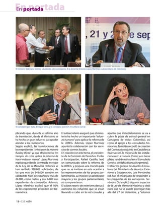 18 • CdE • 674
En portadaEn portada
plicando que, durante el último año
de tramitación, desde el Ministerio se
ha hecho un gran esfuerzo para poder
atender a los ciudadanos.
Según explicó, las tramitaciones de
los expedientes“se hicieron de manera
fluida y eficaz”, ya que el Ministerio, “en
tiempos de crisis, aplica la máxima de
hacer más con menos”. López Martínez
explicó que desde la entrada en vigor
de la Ley de la Memoria Histórica se
han recibido 378.862 solicitudes, de
las que más de 348.000 acceden en
calidad de hijos de españoles; más de
24.000, como nietos; y casi 6.000 son
expedientes de conversión. Además,
López Martínez explicó que el 95%
de los expedientes proceden de Ibe-
roamérica.
El subsecretario aseguró que el minis-
terio ha hecho un importante “esfuer-
zo humano” para aplicar la reforma de
la LOREG. Además, López Martínez
apuntó la colaboración con los servi-
cios de correos locales.
En relación con este tema, el presiden-
te de la Comisión de Derechos Civiles
y Participación, Rafael Castillo, leyó
un comunicado sobre la reforma de
la LOREG y propuso una moción para
que no se invitase en esta ocasión a
los representantes de los grupos par-
lamentarios. La moción se aprobó por
mayoría y los grupos parlamentarios
no comparecieron.
El subsecretario de exteriores destacó
asimismo los esfuerzos que se están
llevando a cabo en la red consular y
apuntó que inmediatamente se va a
cubrir la plaza de cónsul general en
Cartagena de Indias (Colombia), así
como el apoyo a los consulados ho-
norarios. También recordó la creación
del Consulado Adjunto en Casablanca
(Marruecos), la mejoría de las instala-
ciones en La Habana (Cuba) y en breve
plazo, tendrán cónsul en el Consulado
General de Bahía Blanca (Argentina).
El director general de Asuntos Consu-
lares del Ministerio de Asuntos Exte-
riores y Cooperación, Luis Fernández
cid, fue el encargado de responder a
las preguntas de los consejeros. Fer-
nández Cid explicó algunos aspectos
de la Ley de Memoria Histórica y dejó
claro que no se puede prorrogar más
allá del 27 de diciembre, y “estamos
El ministro Valeriano Gómez saludando a los consejeros. A la derecha Antonio Lopez Martínez, subsecretario de Exteriores.
El consejero por Italia, Enrique Serra, y la consejera por UGT, Ana Maria Corral.
 