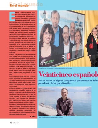 20 • CdE • 674
En el mundoEn el mundo
Veinticincoespañole
Son los rostros de algunos compatriotas que destacan en Suiza
para el resto de los que allí residen.
E
l libro “25 españoles en Suiza”
es una publicación editada por
el Consejo de Residentes Es-
pañoles de Ginebra, gracias al
programa ‘Proyectos e investi-
gación’delaDirecciónGeneraldeCiuda-
danía Española en el Exterior. La obra re-
coge las experiencias de 25 emigrantes
que residen en la circunscripción con-
sular de Ginebra, emigrantes o descen-
dientes que ofrecen “muchas respuestas
deunpasadomáspresentequenunca”,en
palabras de la autora, Itziar Marañón
Los responsables del CRE de Ginebra
-Francisco Ruiz y JoséVicente Fernández
Bocelo- quieren que sirva para que los
miembros de la colectividad española
puedan comprobar que “es posible al-
canzar” los objetivos con los que llega-
ronaSuizay“favorecerlaintegración”del
colectivo.
El libro fue presentado oficialmente el
mes pasado por la directora general de
la Ciudadanía Española en el Exterior,
Pilar Pin. La obra pretende ser el primer
paso en un proceso de dignificación y
recuperacióndelamemoriadelosespa-
ñoles en Suiza, por lo que desde el CRE
se confía en que en el futuro se puedan
editar nuevos libros que pongan nom-
bres y apellidos a la emigración en este
país.
Los protagonistas del libro son 25 ciuda-
danos españoles que han triunfado en
Suiza y que ejercen cargos de responsa-
bilidad en el ámbito político, de la admi-
nistración, empresarial, sindical asociati-
vo y cultural.
El libro cuenta la biografía de cada uno
deteniéndose de forma especial en su
emigración y deja que expliquen las ex-
periencias que han marcado su vida en
Suiza. También les realiza una pequeña
encuesta. Ellos servirán de referencia
para demostrar que se puede ser emi-
grante y triunfar en el país de acogida.
Entre estos veinticinco españoles en Sui-
za hay docentes, empresarios, deportis-
tas, políticos, comunicadores, médicos,
cineastas, profesores, sindicalistas…en
estas paginas les mostramos los retratos
de media docena de ellos.
C.Piera
Nuria Gorrite, primera por la izquierda, alcaldesa de Morges.
José Cao, empresario residente en Lausana.
 