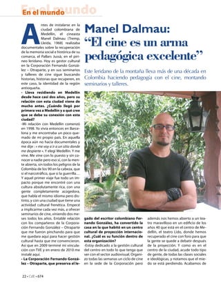 22 • CdE • 674
En el mundoEn el mundo
Manel Dalmau:
“El cine es un arma
pedagógica excelente”
Este leridano de la montaña lleva más de una década en
Colombia haciendo pedagogía con el cine, montando
seminarios y talleres.
A
ntes de instalarse en la
ciudad colombiana de
Medellín, el cineasta
Manel Dalmau (Tremp,
Lleida, 1968) realizaba
documentales sobre la recuperación
de la memoria social e histórica de su
comarca, el Pallars Jussà, en el piri-
neo leridano. Hoy es gestor cultural
en la Corporación Fernando Gonzá-
lez – Otraparte, y en sus seminarios
y talleres de cine sigue buscando
historias, historias que recuperen, en
este caso, la identidad de la región
antioqueña.
- Lleva residiendo en Medellín
desde hace casi dos años, pero su
relación con esta ciudad viene de
mucho antes. ¿Cuándo llegó por
primera vez a Medellín y a qué cree
que se debe su conexión con esta
ciudad?
-Mi relación con Medellín comenzó
en 1998. Yo vivía entonces en Barce-
lona y me encontraba un poco que-
mado de mi propio país. En aquella
época aún no hacía documentales y
me dije : « me voy a ir a un sitio donde
me despierte ». Y elegí Medellín. Y me
vine. Me vine con lo puesto y sin co-
nocer a nadie pero eso sí, con la men-
te abierta, sin todos los peligros de la
Colombia de los 90 en la cabeza, que
si el narcotráfico, que si la guerrilla…
Y aquel primer viaje fue todo un im-
pacto porque me encontré con una
cultura absolutamente rica, con una
gente completamente acogedora,
que habla el mismo idioma pero dis-
tinto, y con una ciudad que tiene una
actividad cultural frenética. Empecé
a implicarme cada vez más, a ofrecer
seminarios de cine, viniendo dos me-
ses todos los años. Entablé relación
con los compañeros de la Corpora-
ción Fernando González – Otraparte
que me fueron pinchando para que
me quedara aquí para hacer gestión
cultural hasta que me convencieron.
Así que en 2009 terminé mi vincula-
ción con TVE y en enero de 2010 me
instalé aquí.
- La Corporación Fernando Gonzá-
lez – Otraparte, que preserva el le-
gado del escritor colombiano Fer-
nando González, ha convertido la
casa en la que habitó en un centro
cultural de proyección internacio-
nal. ¿Cuál es su función dentro de
esta organización?
-Estoy dedicado a la gestión cultural
del centro en todo lo que tenga que
ver con el sector audiovisual. Organi-
zo todas las semanas un ciclo de cine
en la sede de la Corporación pero
además nos hemos abierto a un tea-
tro maravilloso en un edificio de los
años 40 que está en el centro de Me-
dellín, el teatro Lido, donde hemos
recuperado el cine con foro para que
la gente se quede a debatir después
de la proyección. Y como es en el
centro de la ciudad, acude todo tipo
de gente, de todas las clases sociales
e ideológicas, y notamos que el mie-
do se está perdiendo. Acabamos de
 