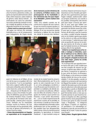 23 • CdE • 674
En el mundoEn el mundo
hacer un ciclo larguísimo sobre dere-
chos humanos y derechos civiles, y la
gente se expresó abiertamente sobre
todo, sobre masacres, sobre violencia
de género, sobre abuso infantil… Es
estimulante ver cómo los colombia-
nos están perdiendo también el mie-
do a hablar de política; el clima se ha
aligerado bastante en ese sentido.
- ¿Cómo nació su amor por el cine?
-Mi padre era técnico de centrales
hidroeléctricas y en el campamento
para trabajadores de Cepsa donde
pasé mi infancia en el Pallars, él era
uno de los que se ocupaban del cine
que teníamos. Y yo lo acompañaba.
Veía cómo cogía el rodillo de las pelí-
culas para enlazarlas, para colocarlas,
cómo hacía los cortes de los negati-
vos… Después yo me llevaba los ne-
gativos a casa y me armaba mis pelí-
culas. En definitiva, que yo era el Totò
de ‘Cinema Paradiso’ (risas). Cuando
ví la película de Tornatore años des-
pués me dije : «¡Hostia, pero si soy yo!»
(risas). También me ha interesado
siempre mucho la Historia. Así que
con el tiempo me fue gustando cada
vez más el género documental y el
contar historias reales.
- Como documentalista en España
se especializó en la recuperación
de la memoria social e histórica de
su comarca, el Pallars Jussà, y esa
preocupación la ha trasladado a
los seminarios de cine que impar-
te en Medellín. ¿Cómo realizó esta
transición?
-Todo vino rodado cuando me di
cuenta de la riqueza de esta cultura,
lo que me motivó a querer ayudar y a
querer exportar a los demás mi meto-
dología. A mí me encuentras dando
seminarios y talleres de cine donde
sea, desde la comuna más desfavo-
recida de la ciudad hasta la universi-
dad. Afortunadamente, por fin ya la
gente se está creyendo que el cine
es un arma pedagógica excelente y
muy eficaz para que los jóvenes com-
prendan su realidad y de dónde vie-
nen. Les pones una película, reflexio-
nas con ellos, les enseñas a hacer un
guión, les motivas a que cuenten sus
historias, a que armen documenta-
les… y es un modo impresionante de
expresarse a través de la pantalla, es
una ventana. Cuando yo vivía en Bar-
celona realizaba documentales sobre
profesiones que se han perdido, so-
bre pueblos que han desaparecido,
sobre temas como la transhumancia
ganadera, la agricultura, la historia
medieval… Y aquí también estoy en
esa línea. Imparto seminarios muy in-
teractivos con los chavales, por ejem-
plo, de cine y gastronomía, para que
hagan trabajos audiovisuales sobre
sus propios productos. Les mando a
los pueblos antioqueños del oriente
para que vayan a buscar, por ejem-
plo, la yuca, para que hablen con
los campesinos, los filmen, para que
aprendan de dónde vienen las cosas.
O para que se vayan a grabar a un
herrero de 80 años y que les muestre
sus útiles, y poder enseñar después
esto en la ciudad a gente que quizás
no ha visto en su vida una herradura
o unas tenazas. Y sabiendo que todo
esto ya queda ahí, que ya no se pier-
de, que dentro de 50 años se sabrá
que ha habido herreros en Antioquia
porque ellos lo han grabado.
- Usted es un español que se ha ve-
nido a trabajar a Colombia, cuan-
do lo habitual en los últimos años
es que sean los colombianos los
que emigren a España en busca de
una vida mejor. ¿Cómo ha vivido
esta experiencia?
-Yo no tengo más que agradecimien-
to hacia este país y esta ciudad que
me han acogido de manera tan ge-
nerosa. La gente aquí adora a la Ma-
dre Patria y reverencia en general a
lo que viene de fuera, al extranjero.
Yo fue llegar, y a la semana ya estaba
dando charlas de cine en las univer-
sidades. Y el año pasado, cuando se
celebró el centenario del nacimiento
de Miguel Hernández no veas la infi-
nidad de llamadas que recibí de todo
tipo de colectivos culturales para que
fuera hablar, cuando en Medellín hay
poetas brillantes que saben de Mi-
guel Hernández tanto o más que yo.
Cuando piensas lo que hacemos no-
sotros en España con ellos, que llega
gente muchas veces preparadísima y
se tiene que ganar la vida sirviendo
copas o limpiando… Es milagroso
que llegue a España un ingeniero,
un periodista o un odontólogo co-
lombiano y que de una encuentre un
trabajo de su nivel. Y esto me parece
muy injusto.
Texto y fotos : Ángela Iglesias Bada
Manel Dalmau en el patio de butacas del recuperado teatro Lido, en Medellín.
 