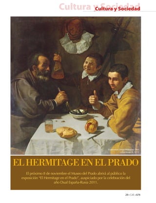 29 • CdE • 674
Cultura y SociedadCultura y Sociedad
ELHERMITAGEENELPRADO
El próximo 8 de noviembre el Museo del Prado abrirá al público la
exposición “El Hermitage en el Prado”, auspiciado por la celebración del
año Dual España-Rusia 2011.
El almuerzo. Diego Velázquez. Óleo
sobre lienzo.(h. 1617)
 