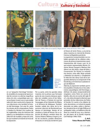 31 • CdE • 674
Cultura y SociedadCultura y Sociedad
en un “pequeño Hermitage” brindan-
do al público la excepcional oportuni-
dad de conocer no sólo las magníficas
obras de arte y arqueología que con-
serva el gran museo ruso y cuya amplia
selección dará cuenta de la riqueza de
sus colecciones, sino también la histo-
ria del Hermitage. Con este fin, serán
los retratos de los emperadores, Pedro
I, Catalina II y Nicolas I; los cuadros de
las espléndidas vistas de interiores del
palacio y sus alrededores e incluso una
selección de muebles y trajes de corte,
los que recibirán al visitante al inicio de
la exposición.
Por su parte, entre las grandes obras
maestras de la pintura que formarán
parte de esta muestra destacan ejem-
plos tan notables como el San Sebas-
tián de Tiziano, el Tañedor de Laúd de
Caravaggio, el San Sebastián de Ribera,
y el Almuerzo de Velázquez. También
tendrán cabida dos obras de la im-
portante colección de Rembrandt que
atesora el Hermitage, Retrato de un
estudioso y Caída de Haman. De su co-
lección de dibujos, vendrán obras de
Durero, Rubens,Watteau e Ingres y, en-
tre las esculturas, pueden destacarse
el boceto en terracota de Bernini para
el Éxtasis de Santa Teresa, y una de las
obras maestras en mármol de Antonio
Canova, la Magdalena penitente.
La exposición contará también con no-
tables ejemplos de las célebres colec-
ciones de pintura impresionista y post-
impresionista del museo ruso, en la
que estarán representados Monet, Cé-
zanne, Renoir, Gauguin y Matisse, éste
último con dos obras, Juego de bolas y
Conversación. De Picasso se incluirán
tres lienzos, entre ellos Mujer sentada
y Bebedora de absenta y completarán
la selección dos obras rusas de la van-
guardia abstracta, la Composición VI de
Kandinsky y el misteriosoCuadradone-
gro de Malevich.
Además, la exposición también permi-
tirá al público introducirse en las colec-
ciones arqueológicas del Hermitage y
disfrutar de piezas excepcionalmente
singulares como Peine con escena de
batalla, obra de oro escita del siglo IV
a.C. y las obras de joyería siberiana que
proceden de las colecciones de Pedro
el Grande. En cuanto a los objetos de
artes decorativas, se incluirá la espada
decorada con plata, rubíes y diaman-
tes, donada al zar en el siglo XVIII por el
embajador indio, y el bellísimo Vaso de
flores en cristal de roca, oro y diaman-
tes del joyero de la familia imperial,
Carl Fabergé (1846-1920).
C. de E.
Fotos: Museo del Prado.
De izquierda a derecha,“Te avae no Maria”de Paul Gauguin. (1899) y“Niño con un perro”y“Mujer sentada” ambos de Picasso (1905 y 1908)
“Conversa-
ción”Henri
Matisse
Óleo sobre
lienzo
1909 - 1912
 