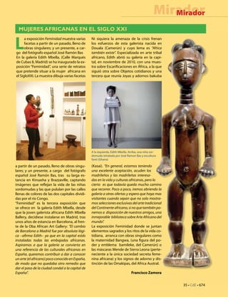 35 • CdE • 674
MiradorMirador
MUJERES AFRICANAS EN EL SIGLO XXI
L
a exposición Feminidad muestra varias
facetas a partir de un pasado, lleno de
obras singulares; y un presente, a car-
go del fotógrafo español José Ramón Bas
En la galería Edith Mbella, (Calle Marqués
de Cubas 8, Madrid) se ha inaugurado la ex-
posición “Feminidad”, una serie de retratos
que pretende situar a la mujer africana en
el SigloXXI. La muestra dibuja varias facetas
a partir de un pasado, lleno de obras singu-
lares; y un presente, a cargo del fotógrafo
español José Ramón Bas, tras su larga es-
tancia en Kinsasha y Brazzaville, captando
imágenes que reflejan la vida de las niñas
sordomudas y las que pululan por las calles
llenas de colores de las dos capitales dividi-
das por el río Congo.
“Feminidad” es la tercera exposición que
se ofrece en la galería Edith Mbella, desde
que la joven galerista africana Edith Mbella
Ballery, decidiese instalarse en Madrid, tras
unos años de estancia en Barcelona, al fren-
te de la Oba African Art Gallery: “El cambio
de Barcelona a Madrid fue por absoluta lógi-
ca –afirma Edith– ya que en la capital estás
instaladas todas las embajadas africanas.
Aspiramos a que la galería se convierta en
una referencia de las culturales africanas en
España, queremos contribuir a dar a conocer
unarte(elafricano)pococonocidoenEspaña,
de modo que no quedaba otro remedio que
dar el paso de la ciudad condal a la capital de
España”.
Ni siquiera la amenaza de la crisis frenan
los esfuerzos de esta galerista nacida en
Douala (Camerún) y cuyo lema es “Africa
también existe”. Especializada en arte tribal
africano, Edith abrió su galería en la capi-
tal, en noviembre de 2010, con una mues-
tra sobre Escarificaciones en África, a la que
siguió otra sobre Objetos cotidianos y una
tercera que reunía Joyas y adornos bakuba
(Kasai). “En general, estamos teniendo
una excelente aceptación, acuden los
madrileños y las madrileñas interesa-
das en la vida y culturas africanas, pero lo
cierto es que todavía queda mucho camino
que recorrer. Poco a poco, iremos abriendo la
galería a otras ofertas y espero que haya mas
visitantes cuando sepan que no solo mostra-
mos selecciones exclusivas del arte tradicional
delContinenteafricano,sinoquetambiénpo-
nemos a disposición de nuestros amigos, una
inmejorable bibliotecasobreArteAfricanodel
mundo”.
La exposición Feminidad donde se juntan
elementos sagrados y los ritos de la vida co-
tidiana, arranca con obras singulares como
la maternidad Bangwa, (una figura del po-
der y emblema bamileke, del Camerún) o
las máscaras Mende de Sierra Leona (perte-
neciente a la única sociedad secreta feme-
nina africana) y los signos de adorno y dis-
tinción de las Omakipas, del Africa Austral.
Francisco Zamora
A la izquierda, Edith Mbella. Arriba, una niña sor-
domuda retratada por José Ramon Bas y escultura
fanti (Ghana)
 