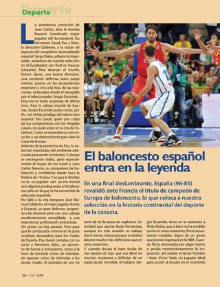 36 • CdE • 674
DeporteDeporte
L
a asombrosa actuación de
Juan Carlos, alias la bomba
Navarro (nombrado mejor
jugador del Eurobasket), los
hermanos Gasol, Pau y Marc,
la dirección Calderón, y la ración de
tapones del congoleño nacionalizado
español Serge Ibaka, sellaron la impe-
cable andadura de nuestra selección
en el Eurobasket con final en Kaunas
(Lituania). Para alcanzar el triunfo,
fueron claves, una buena dirección,
una excelente defensa, buen juego
interior, acierto en los lanzamientos
exteriores y tino a la hora de las rota-
ciones, ordenadas desde el banquillo
por el seleccionador Sergio Escariolo.
Esta vez no hubo sorpresas de última
hora. Para la odisea triunfal de Kau-
nas, Sergio Escariolo pudo contar, por
fin, con el hijo pródigo del baloncesto
español, Pau Gasol, quien por culpa
de sus compromisos con los Angeles
Lakers, no pudo estar en la cita de Es-
tambul. Como se esperaba su concur-
so iba a ser determinante para alzar la
Copa de Europa.
Además de la presencia de Pau, la se-
lección necesitaba del ambiente ade-
cuado para rendir al máximo.Y, de eso
se encargaron todos, pero especial-
mente el mayor de los Gasol y Juan
Carlos Navarro, su compañero de ha-
bitación y confidente desde hace la
friolera de 10 años. Y es que la Bomba
no es un jugador con un tiro mortal
sino alguien predispuesto a fortalecer
esa piña en la que se ha convertido la
selección española.
No faltó a la cita tampoco José Ma-
nuel Calderón, el mejor jugador frente
a Lituania, un gran defensor, propen-
so a las lesiones pero con una cabeza
excelentemente amueblada y una
experiencia profesional contrastada.
Sin pivots no hay paraíso. Pero para
que la combustión interna en la zona
resultase abrasadora para los rivales
de España, Pau Gasol contaba con su
socio y hermano, Marc, un porten-
to de fuerza y entusiasmo, tanto a la
hora de encestar como de rebotear,
de taponar como de intimidar a los
pivots rivales. El quinteto de oro no
seria tal sin la pizca de explosiva vis-
tosidad que aporta Rudy Fernández,
aunque en esta ocasión su trabajo
fuera menos vistoso porque se dedicó
labores mucho más defensivas que en
otras ocasiones.
Y, cuando decaía el base titular de
ese equipo de lujo que nos llevó en
muchas ocasiones a disfrutar de un
espectáculo increíble, el italiano Ser-
gio Escariolo, tenía en la recámara a
Ricky Rubio, que si bien no ha rendido
como en otras ocasiones, firmó actua-
ciones notables, digno de un genio
que pronto ingresará en la NBA. Cuan-
do Ricky atravesaba por algún bache
o perdía momentáneamente la ins-
piración, ahí estaba el tercer hombre
- base, Víctor Sada, un jugador ideal
para acudir al rescate en el momento
El baloncesto español
entra en la leyenda
En una final deslumbrante, España (98-85)
revalidó ante Francia el título de campeón de
Europa de baloncesto, lo que coloca a nuestra
selección en la historia continental del deporte
de la canasta.
 