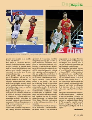 37 • CdE • 674
DeporteDeporte
preciso, como sucedió en el partido
inicial, ante Polonia.
Para relevar a Juan Carlos Navarro,
siempre estaba dispuesto ese porten-
to físico y químico de nombre Sergio
Llull, un todoterreno dotado de unas
piernas como muelles, capaz de co-
rrer, asistir y encestar tanto de dos
como de tres puntos.
Ibaka, grande, noble y disciplinado
pasará a la historia, no solo por los
tapones ante Francia, en la final, y los
definidos abdominales que exhibió
en la fiesta en Callao, sino por ser el
primer jugador africano (previamente
nacionalizado) que integra en sus filas
la selección española.
Felipe Reyes (Felipón para la selec-
ción ) supo, con la tristeza pintada en
el rostro, sin embargo, sobreponerse
al penoso trance familiar por el que
atravesaba, se fajó y peleó bajo los
aros cada vez que la selección precisó
que alguien hiciese el trabajo oscuro
en la pintura, como sucedió en el en-
cuentro frente a Turquía.
Con su saber estar en el banquillo,Víc-
tor Claver y Fernando San Emeterio,
ejercieron de necesarios y humildes
compañeros de viaje. Sin levantar la
voz ni desentonar, cumplieron con su
papel de brillantes subalternos: esta-
ban para lo que hiciese falta, y siem-
pre lo hicieron con dignidad profesio-
nal. Sin esos dos jugadores, hubiera
sido imposible que la orquesta sinfó-
nica que fue España durante todo el
campeonato de Europa hubiese sona-
do de manera tan brillante y diáfana.
Según Calderón, “España no es un
equipo, es una familia”. Y en efecto
es así, porque desde los hermanos
Gasol, hasta Felipe Reyes o Rudy se
entremezclan señales de amistad y
cariño y complicidad, unos lazos que
quedaron claros cuando Juan Carlos
Navarro cedió la capitanía a Felipe
Reyes con el fin que este pudiese re-
cibir y levantar la copa de campeo-
nes en homenaje a su padre y al de
Víctor Claver, fallecidos hacia poco,
y los dos habituales seguidores de la
selección.
Además de renovar el titulo consegui-
do en 2009, frente a la Francia de Par-
ker, Noah, Batum o Diaw, España se
asegura estar en los Juegos Olímpicos
de Londres, donde podrá pelear por
oro olímpico, hasta ahora el único ti-
tulo que le falta a esa generación que
solo sabe jugar y ganar títulos,
una generación que, desde el triun-
fo en el Mundial junior celebrado
en Lisboa, 1997, no han cesado de
dar satisfacciones a los aficionados
españoles al deporte de la canasta,
con tres medallas de oro (2006 en el
Mundial, 2009 Europeo, y 2011). Y es
que como dijo el presidente del go-
bierno español, José Luis Rodríguez
Zapatero, tras recibir en el Palacio
de la Moncloa a los 12 héroes del
baloncesto español: “Ya sois leyen-
da”.
Pero justo sería recordar que en 2011
no solo triunfaron esos 12 héroes de
la selección absoluta, a quienes ho-
menajeó una multitud de madrileños
reunidos en la plaza de Callao, al grito
de “Yo soy español, español, español”.
También consiguieron el oro la sub 16
femenina y los sub-18 y los sub-20 de
España.
Jesús Bamba
A la derecha, Juan Carlos“la bomba”Navarro y a la izquierda Rudy Fernández en acción.
 